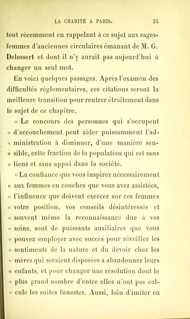 tout récemment en rappelant à ce sujet aux sages- femmes d'anciennes circulaires émanant de M. G. Delessert et dont il n’y aurait pas aujourd’hui à changer un seul mot. En voici quelques passages. Après l’examen des difficultés réglementaires, ces citations seront la meilleure transition pour rentrer étroitement dans le sujet de ce chapitre. « Le concours des personnes qui s’occupent « d’accouchement peut aider puissamment l’ad- « ministration à diminuer, d’une manière sen- « sible, cette fraction de la population qui est sans « liens et sans appui dans la société. « La confiance que vous inspirez nécessairement « aux femmes en couches que vous avez assistées, « l’influence que doivent exercer sur ces femmes « votre position, vos conseils désintéressés et « souvent même la reconnaissance due à vos « soins, sont de puissants auxiliaires que vous « pouvez employer avec succès pour réveiller les « sentiments de la nature et du devoir chez les « mères qui seraient disposées à abandonner leurs « enfants, et pour changer une résolution dont le « plus grand nombre d’entre elles n’ont pas cal- « culé les suites funestes. Aussi, loin d’imiter en