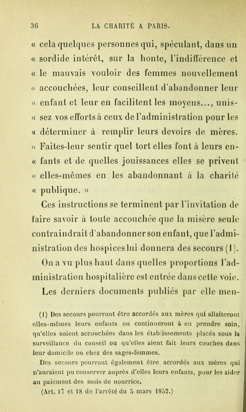 « cela quelques personnes qui, spéculant, dans un « sordide intérêt, sur la honte, l'indifférence et « le mauvais vouloir des femmes nouvellement « accouchées, leur conseillent d’abandonner leur « enfant et leur en facilitent les moyens..., unis- « sez vos efforts à ceux de l’administration pour les « déterminer à remplir leurs devoirs de mères. « Faites-leur sentir quel tort elles font à leurs en- « fants et de quelles jouissances elles se privent « elles-mêmes en les abandonnant à la charité « publique. » Ces instructions se terminent par l’invitation de faire savoir à toute accouchée que la misère seule contraindrait d’abandonner son enfant, que l’admi- nistration des hospiceslui donnera des secours (1). On a vu plus haut dans quelles proportions l’ad- ministration hospitalière est entrée dans cette voie. Les derniers documents publiés par elle meu- (1) Des secours pourront être accordés aux mères qui allaiteront elles-mêmes leurs enfants ou continueront à en prendre soin, qu’elles soient accouchées dans les établissements placés sous la surveillance du conseil ou qu’elles aient fait leurs couches dans leur domicile ou chez des sages-femmes. Des secours pourront également être accordés aux mères qui {l’auraient pu conserver auprès d’elles leurs enfants, pour les aider au paiement des mois de nourrice. (Art. 17 et 18 de l'arrêté du 5 mars 1852.)