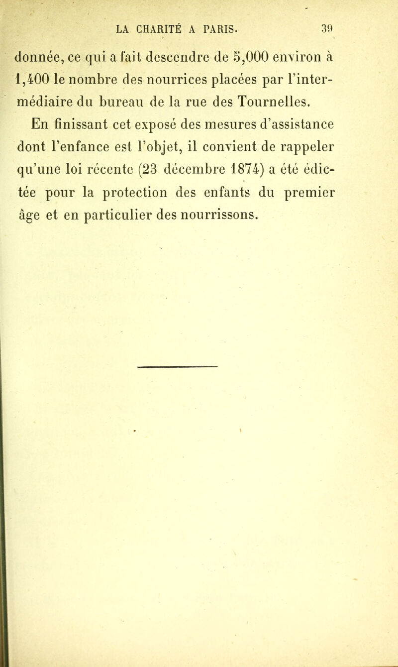 donnée, ce qui a fait descendre de S,000 environ à 1,400 le nombre des nourrices placées par l’inter- médiaire du bureau de la rue des Tournelles. En finissant cet exposé des mesures d’assistance dont l’enfance est l’objet, il convient de rappeler qu’une loi récente (23 décembre 1874) a été édic- tée pour la protection des enfants du premier âge et en particulier des nourrissons.