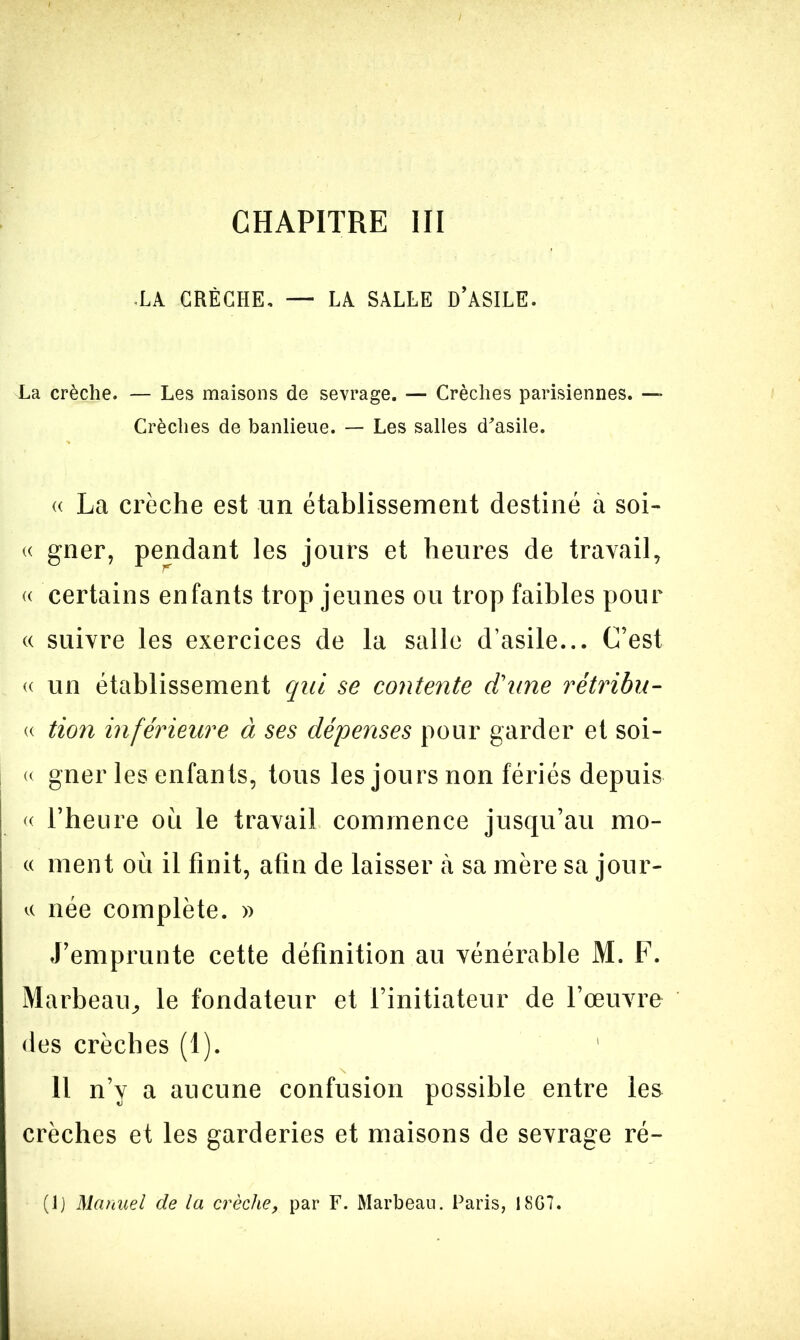 CHAPITRE III •LA CRÈCHE. — LA SALLE D’ASILE. La crèche. — Les maisons de sevrage. — Crèches parisiennes. — Crèches de banlieue. — Les salles d'asile. « La crèche est un établissement destiné à soi- « gner, pendant les jours et heures de travail, « certains enfants trop jeunes ou trop faibles pour « suivre les exercices de la salle d’asile... C’est « un établissement qui se contente d'une rétribu- « tion inférieure à ses dépenses pour garder et soi- « gner les enfants, tous les jours non fériés depuis « l’heure ou le travail commence jusqu’au mo- « ment où il finit, afin de laisser à sa mère sa jour- « née complète. » J’emprunte cette définition au vénérable M. F. Marbeau, le fondateur et l’initiateur de l’œuvre des crèches (1). Il n’y a aucune confusion possible entre les crèches et les garderies et maisons de sevrage ré- (lj Manuel de la crèche, par F. Marbeau. Paris, I8G7.