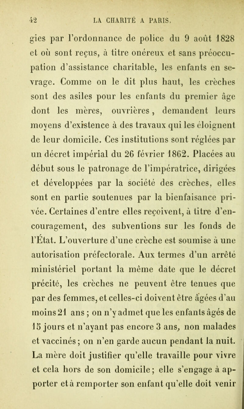 gies par l’ordonnance de police du 9 août 1828 et où sont reçus, à titre onéreux et sans préoccu- pation d’assistance charitable, les enfants en se- vrage. Comme on le dit plus haut, les crèches sont des asiles pour les enfants du premier âge dont les mères, ouvrières, demandent leurs moyens d’existence à des travaux qui les éloignent de leur domicile. Ces institutions sont réglées par un décret impérial du 26 février 1862. Placées au début sous le patronage de l’impératrice, dirigées et développées par la société des crèches, elles sont en partie soutenues par la bienfaisance pri- vée. Certaines d’entre elles reçoivent, à titre d’en- couragement, des subventions sur les fonds de l’Etat. L’ouverture d’une crèche est soumise à une autorisation préfectorale. Aux termes d’un arrêté ministériel portant la même date que le décret précité, les crèches ne peuvent être tenues que par des femmes, et celles-ci doivent être âgées d’au moins 21 ans ; on n’y admet que les enfants âgés de 15 jours et n’ayant pas encore 3 ans, non malades et vaccinés ; on n’en garde aucun pendant la nuit. La mère doit justifier qu’elle travaille pour vivre et cela hors de son domicile; elle s’engage à ap- porter et à remporter son enfant qu’elle doit venir