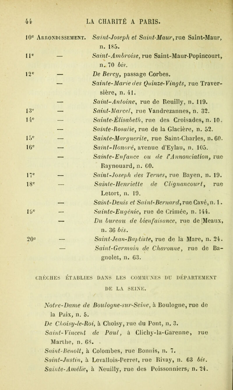 10e Arrondissement. IIe — 12e — 13e 14e 15e 16e 17e 18e 10e 20e Saint-Joseph et Saint-Maur, rue Saint-Maur, n. 185. Samt-Ambroise, rue Saint-Maur-Popincourt, n„ 70 bis. De Bercy, passage Corbes. Sainte-Marie des Quinze-Vingts, rue Traver- sière, n. 41. Saint-Antoine, rue de Reuilly, n. 119. Saint-Marcel, rue Vandrezannes, n. 32. Sainte-Élisabeth, rue des Croisades, n. 10. Sainte-Rosalie, rue de la Glacière, n. 52. Sainte-Marguerite, rue Saint-Charles, n. 60. Saint-Honoré, avenue d’Eylau, n. 105. Sainte-Enfance ou de VAnnonciation, rue Raynouard, n. CO. Saint-Joseph des Ternes, rue Bayen, n. 19. Sainte-Henriette de Clignancourt, rue Letort, n. 19. Saint-Denis et Saint-Bernard, vue Cavé,n. 1. Sainte-Eugénie, rue de Crimée, n. 144. Du bureau de bienfaisance, rue de [Meaux, n. 36 bis. Saint-Jean-Baptiste, rue de la Mare, n. 24. Saint-Germain de Cbaronne, rue de Ba- gnolet, n. 63. CRÈCHES ÉTABLIES DANS LES COMMUNES DU DÉPARTEMENT DE LA SEINE. Notre-Dame de Boulogne-sur-Seine, à Boulogne, rue de la Paix, n. 5. De Choisy-le-Boi, à Choisy, rue du Pont, n. 3. Saint-Vincent de Paul, à Clichy-la-Garenne, rue Marthe, n. 68. • Saint-Benoît, à Colombes, rue Bonnis, n. 7. Saint-Justin, h Levallois-Perret, rue Rivay, n. 63 bis. Sainte-Amélie, à Neuilly, rue des Poissonniers, n. 24.