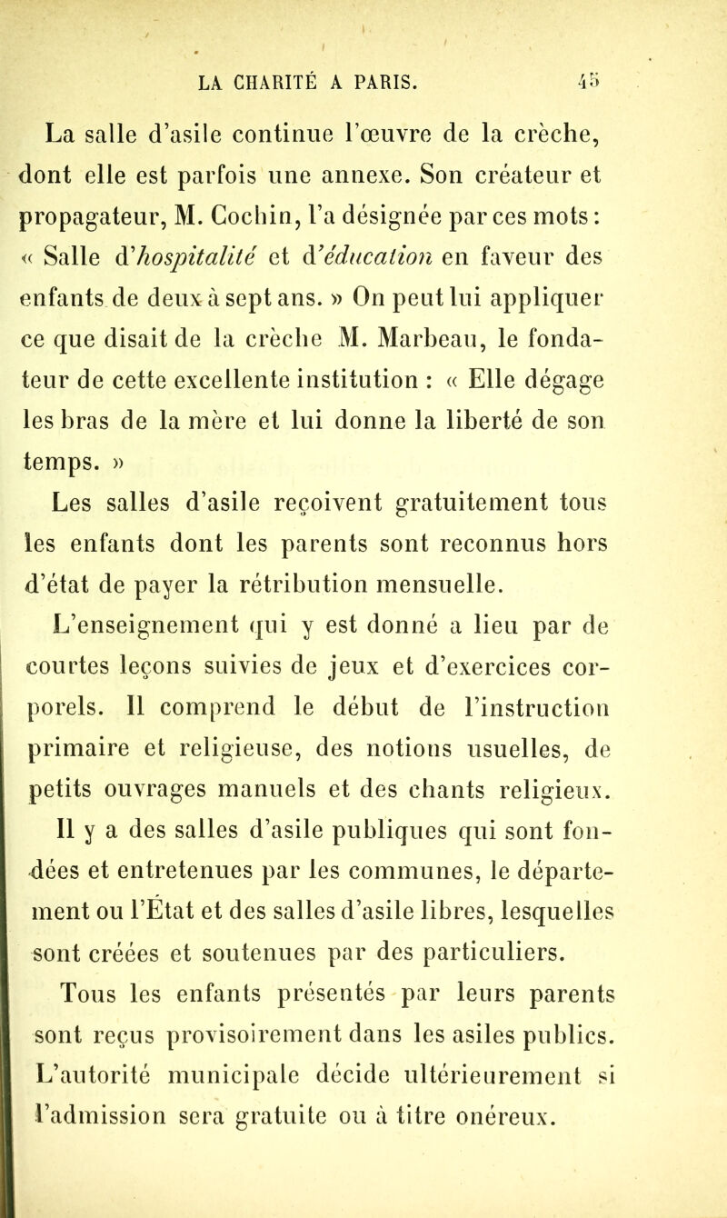 La salle d’asile continue l’œuvre de la crèche, dont elle est parfois une annexe. Son créateur et propagateur, M. Cochin, l’a désignée par ces mots : « Salle à'hospitalité et àé éducation en faveur des enfants de deux à sept ans. » On peut lui appliquer ce que disait de la crèche M. Marbeau, le fonda- teur de cette excellente institution : « Elle dégage les bras de la mère et lui donne la liberté de son temps. » Les salles d’asile reçoivent gratuitement tous les enfants dont les parents sont reconnus hors d’état de payer la rétribution mensuelle. L’enseignement qui y est donné a lieu par de ! courtes leçons suivies de jeux et d’exercices cor- porels. Il comprend le début de l’instruction primaire et religieuse, des notions usuelles, de petits ouvrages manuels et des chants religieux. Il y a des salles d’asile publiques qui sont fon- dées et entretenues par les communes, le départe- ment ou l’Etat et des salles d’asile libres, lesquelles sont créées et soutenues par des particuliers. Tous les enfants présentés par leurs parents sont reçus provisoirement dans les asiles publics. L’autorité municipale décide ultérieurement si l’admission sera gratuite ou à titre onéreux.