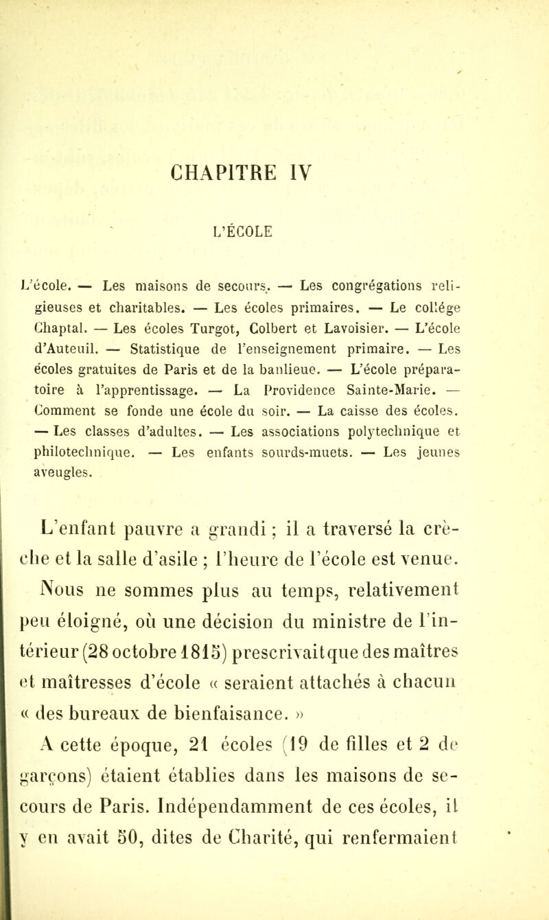 L’ÉCOLE L’école. — Les maisons de secours. — Les congrégations reli- gieuses et charitables. — Les écoles primaires. — Le collège Ghaptal. — Les écoles Turgot, Colbert et Lavoisier. — L’école d’Auteuil. — Statistique de l’enseignement primaire. — Les écoles gratuites de Paris et de la banlieue. — L’école prépara- toire à l’apprentissage. — La Providence Sainte-Marie. — Comment se fonde une école du soir. — La caisse des écoles. — Les classes d’adultes. — Les associations polytechnique et philotechnique. — Les enfants sourds-muets. — Les jeunes aveugles. L’enfant pauvre a grandi ; il a traversé la crè- che et la salle d’asile ; l’heure de l’école est venue. Nous ne sommes plus au temps, relativement peu éloigné, où une décision du ministre de l’in- térieur (28 octobre 1815) prescrivait que des maîtres et maîtresses d’école « seraient attachés à chacun « des bureaux de bienfaisance. » A cette époque, 21 écoles (19 de filles et 2 de garçons) étaient établies dans les maisons de se- cours de Paris. Indépendamment de ces écoles, il y en avait 50, dites de Charité, qui renfermaient