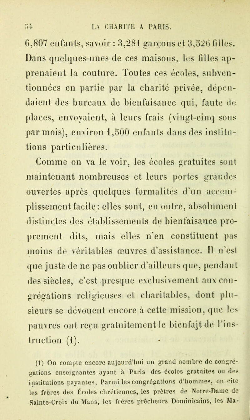 G,807 enfants, savoir : 3,281 garçons et 3,32G filles. Dans quelques-unes de ces maisons, les filles ap- prenaient la couture. Toutes ces écoles, subven- tionnées en partie par la charité privée, dépen- daient des bureaux de bienfaisance qui, faute de places, envoyaient, à leurs frais (vingt-cinq sons par mois), environ 1,500 enfants dans des institu- tions particulières. Comme on va le voir, les écoles gratuites sont maintenant nombreuses et leurs portes grandes ouvertes après quelques formalités d’un accom- plissement facile : elles sont, en outre, absolument distinctes des établissements de bienfaisance pro- prement dits, mais elles n’en constituent pas moins de véritables œuvres d’assistance. Il n’est que juste de ne pas oublier d’ailleurs que, pendant des siècles, c’est presque exclusivement aux con- grégations religieuses et charitables, dont plu- sieurs se dévouent encore à cette mission, que les pauvres ont reçu gratuitement le bienfait de l'ins- truction (1). (1) On compte encore aujourd’hui un grand nombre de congré- gations enseignantes ayant il Paris des écoles gratuites ou des institutions payantes. Parmi les congrégations d’hommes, on cite les frères des Écoles chrétiennes, les prêtres de Notre-Dame de Sainte-Croix du Mans, les frères prêcheurs Dominicains, les Ma-