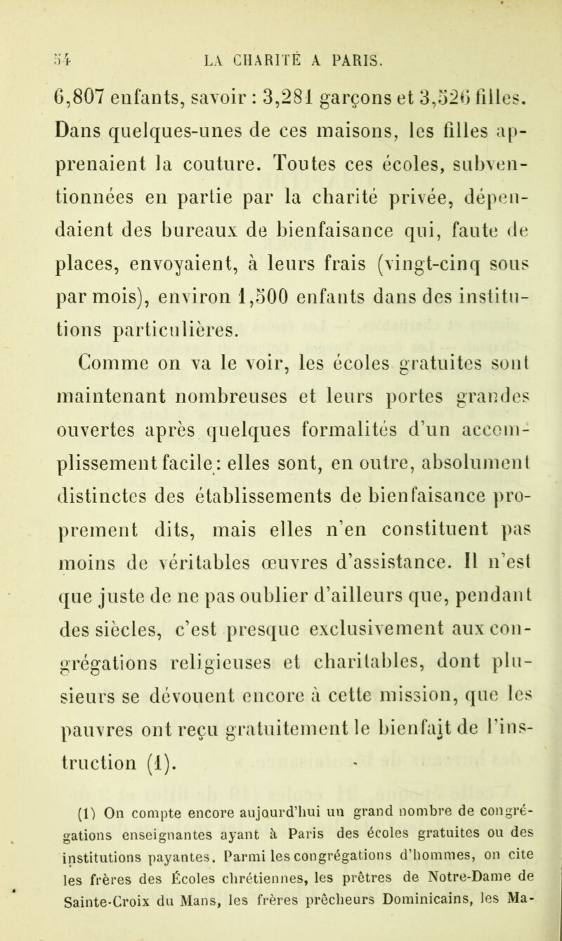 6,807 enfants, savoir : 3,281 garçons et 3,326 filles. Dans quelques-unes de ces maisons, les filles ap- prenaient la couture. Toutes ces écoles, subven- tionnées en partie par la charité privée, dépen- daient des bureaux de bienfaisance qui, faute de places, envoyaient, à leurs frais (vingt-cinq sous par mois), environ 1,300 enfants dans des institu- tions particulières. Comme on va le voir, les écoles gratuites sont maintenant nombreuses et leurs portes grandes ouvertes après quelques formalités d’un accom- plissement facile : elles sont, en outre, absolument distinctes des établissements de bienfaisance pro- prement dits, mais elles n’en constituent pas moins de véritables œuvres d’assistance. Il n’est que juste de ne pas oublier d’ailleurs que, pendant des siècles, c’est presque exclusivement aux con- grégations religieuses et charitables, dont plu- sieurs se dévouent encore à cette mission, que les pauvres ont reçu gratuitement le bienfait de l’ins- truction (1). (1) On compte encore aujourd’hui un grand nombre de congré- gations enseignantes ayant il Paris des écoles gratuites ou des institutions payantes. Parmi les congrégations d’hommes, on cite les frères des Écoles chrétiennes, les prêtres de Notre-Dame de Sainte-Croix du Mans, les frères prêcheurs Dominicains, les Ma-