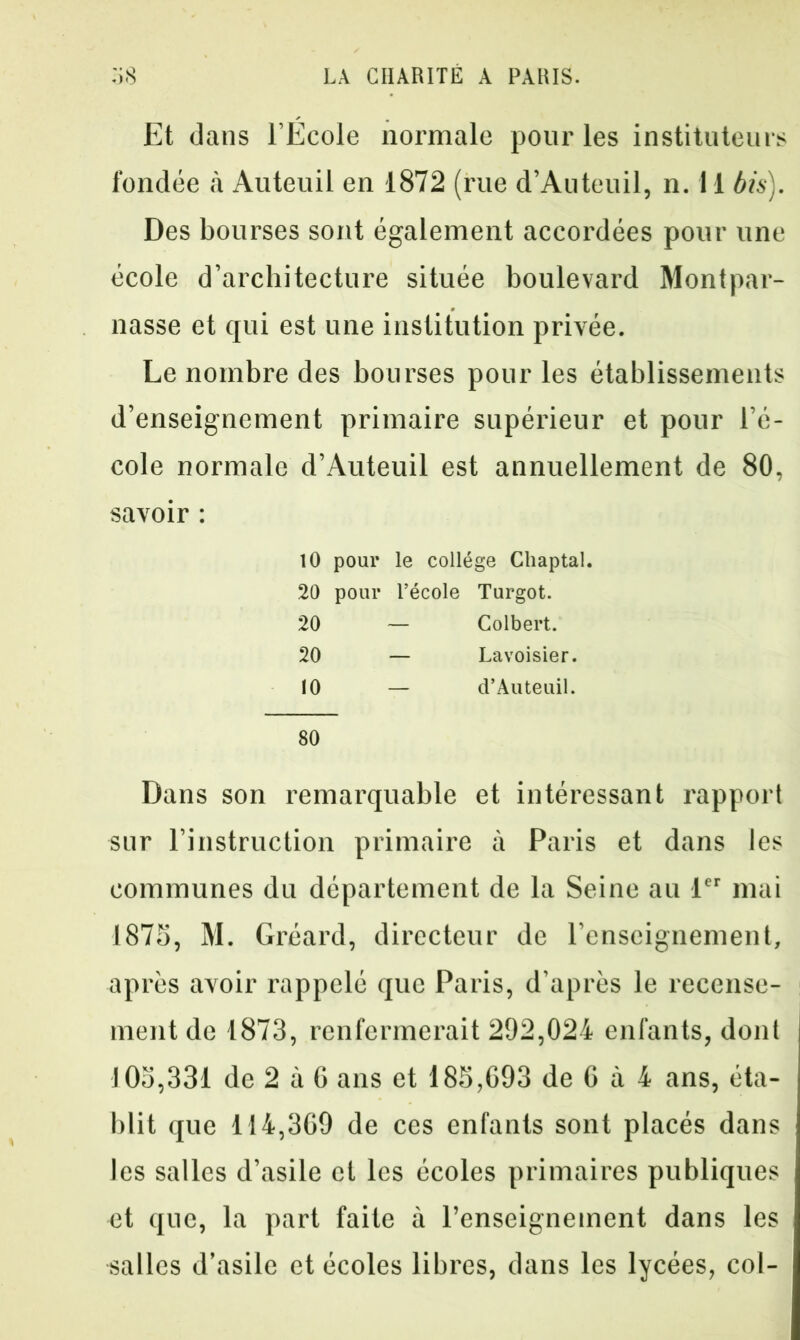 Et dans l’Ecole normale pour les instituteurs fondée à Auteuil en 1872 (rue d’Auteuil, n. il bis). Des bourses sont également accordées pour une école d’architecture située boulevard Montpar- nasse et qui est une institution privée. Le nombre des bourses pour les établissements d’enseignement primaire supérieur et pour l’é- cole normale d’Auteuil est annuellement de 80, savoir : 10 pour le collège Ghaptal. 20 pour l’école Turgot. 20 — Colbert. 20 — Lavoisier. 10 — d’Auteuil. 80 Dans son remarquable et intéressant rapport sur l’instruction primaire à Paris et dans les communes du département de la Seine au 1er mai 1875, M. Gréard, directeur de l’enseignement, après avoir rappelé que Paris, d’après le recense- ment de 1873, renfermerait 292,024 enfants, dont 105,331 de 2 à 6 ans et 185,693 de 6 à 4 ans, éta- blit que 114,369 de ces enfants sont placés dans les salles d’asile cl les écoles primaires publiques et que, la part faite à l’enseignement dans les salles d’asile et écoles libres, dans les lycées, col-