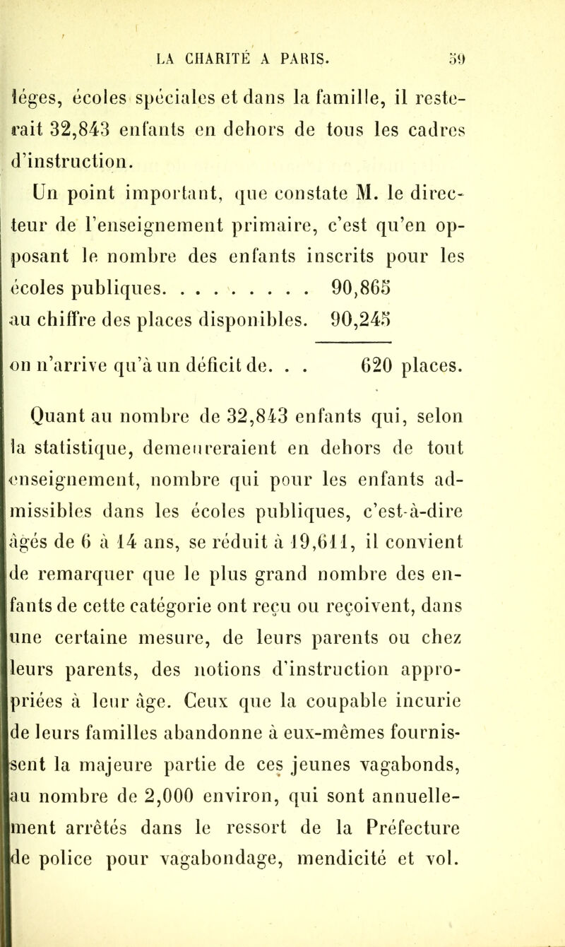 iéges, écoles spéciales et dans la famille, il reste- rait 32,843 enfants en dehors de tous les cadres d’instruction. Un point important, que constate M. le direc- i teur de l’enseignement primaire, c’est qu’en op- posant le nombre des enfants inscrits pour les écoles publiques 90,865 au chiffre des places disponibles. 90,245 on n’arrive qu’à un déficit de. . . 620 places. Quant au nombre de 32,843 enfants qui, selon la statistique, demeureraient en dehors de tout enseignement, nombre qui pour les enfants ad- missibles dans les écoles publiques, c’est-à-dire âgés de 6 à 14 ans, se réduit à 19,611, il convient de remarquer que le plus grand nombre des en- ifants de cette catégorie ont reçu ou reçoivent, dans une certaine mesure, de leurs parents ou chez leurs parents, des notions d’instruction appro- priées à leur âge. Ceux que la coupable incurie de leurs familles abandonne à eux-mêmes fournis- sent la majeure partie de ces jeunes vagabonds, au nombre de 2,000 environ, qui sont annuelle- ment arrêtés dans le ressort de la Préfecture de police pour vagabondage, mendicité et vol.