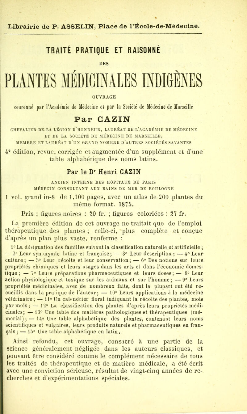 TRAITÉ PRATIQUE ET RAISONNÉ DES PLANTES MÉDICINALES INDIGÈNES OUVRAGE couronné par l’Académie de Médecine el par la Société de Médecine de Marseille Par GAZIN CHEVALIER DE LA LÉGION D’HONNEUR, LAURÉAT DE L'ACADÉMIE DE MÉDECINE ET DE LA SOCIÉTÉ DE MÉDECINE DE MARSEILLE, MEMBRE ET LAURÉAT D’UN GRAND NOMBRE D'AUTRES SOCIÉTÉS SAVANTES 4e édition, revue, corrigée et augmentée d’un supplément et d'une table alphabétique des noms latins. Par le Dr Henri GAZIN ANCIEN INTERNE DES HOPITAUX DE PARIS MÉDECIN CONSULTANT AUX BAINS DE MER DE BOULOGNE 1 vol. grand in-8 de 1,100 pages, avec un atlas de 200 plantes du même format. 1875. Prix : figures noires : 20 fr. ; figures coloriées : 27 fr. La première édition de cet ouvrage ne traitait que de l’emploi thérapeutique des plantes ; celle-ci, plus complète et conçue d’après un plan plus vaste, renferme : l°La désignation des familles suivant la classification naturelle et artificielle ; — 2° Leur syn onymie latine et française; — 3° Leur description ; — 4° Leur culture; — 5° Leur récolte et leur conservation; — 6° Des notions sur leurs propriétés chimiques et leurs usages dans les arts et dans l'économie domes- tique ; — Leurs préparations pharmaceutiques et leurs doses; — 8° Leur action physiologique et toxique sur les animaux et sur l'homme; — 9° Leurs propriétés médicinales, avec de nombreux faits, dont la plupart ont été re- cueillis dans la pratique de l'auteur; — 10° Leurs applications à la médecine vétérinaire; — 11° Un calendrier floral indiquant la récolte des plantes, mois par mois ; — 12° La classification des plantes d'après leurs propriétés médi- cinales; — 13° Une tabie des matières pathologiques et thérapeutiques (mé- morial);— 14° Une table alphabétique des plantes, contenant leurs noms scientifiques et vulgaires, leurs produits naturels et pharmaceutiques en fran- çais ; — 15° Une table alphabétique en latin. Ainsi refondu, cet ouvrage, consacré à une partie de la science généralement négligée dans les auteurs classiques, et pouvant être considéré comme le complément nécessaire de tous les traités de thérapeutique et de matière médicale, a été écrit avec une conviction sérieuse, résultat de vingt-cinq années de re- cherches et d’expérimentations spéciales.