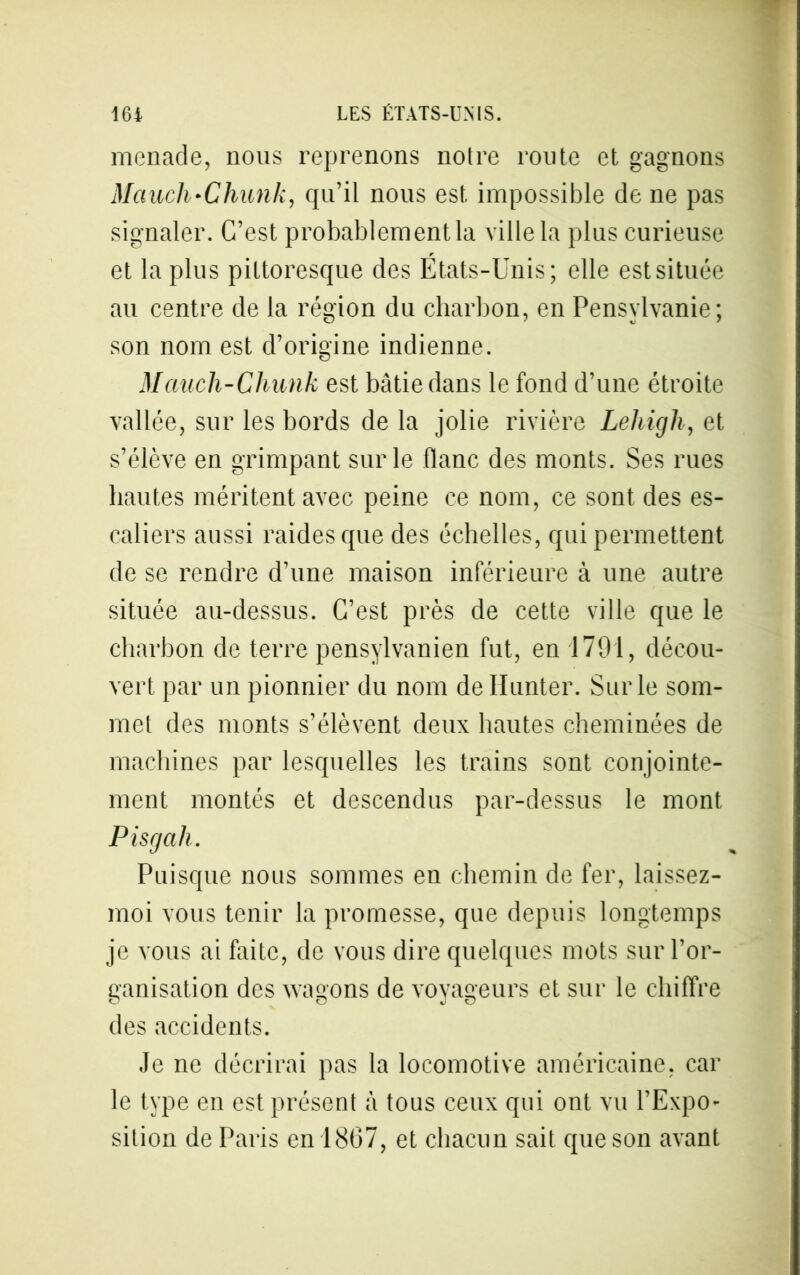 menade, nous reprenons noire route et gagnons Mctucli'Chunk, qu’il nous est impossible de ne pas signaler. C’est probablement la ville la plus curieuse et la plus pittoresque des États-Unis; elle est située au centre de la région du charbon, en Pensylvanie; son nom est d’origine indienne. Mauch-Chunk est bâtie dans le fond d’une étroite vallée, sur les bords de la jolie rivière Leliigli, et s’élève en grimpant sur le flanc des monts. Ses rues hautes méritent avec peine ce nom, ce sont des es- caliers aussi raides que des échelles, qui permettent de se rendre d’une maison inférieure à une autre située au-dessus. C’est près de cette ville que le charbon de terre pensylvanien fut, en 1791, décou- vert par un pionnier du nom de Hunier. Sur le som- met des monts s’élèvent deux hautes cheminées de machines par lesquelles les trains sont conjointe- ment montés et descendus par-dessus le mont Pisgah. Puisque nous sommes en chemin de fer, laissez- moi vous tenir la promesse, que depuis longtemps je vous ai faite, de vous dire quelques mots sur l’or- ganisation des wagons de voyageurs et sur le chiffre des accidents. Je ne décrirai pas la locomotive américaine, car le type en est présent à tous ceux qui ont vu l’Expo- sition de Paris en 1867, et chacun sait que son avant