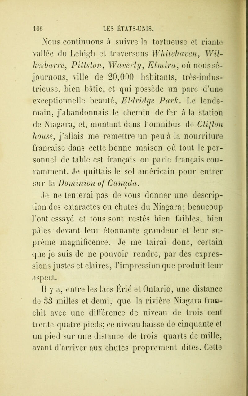 Nous continuons à suivre la tortueuse et riante vallée du Lehigh et traversons Whiteliaven, Wil- kesbarre, Pittston, Waverly, El taira, où nous sé- journons, ville de 20,000 habitants, très-indus- trieuse, bien bâtie, et qui possède un parc d’une exceptionnelle beauté, Eldridge Park. Le lende- main, j’abandonnais le chemin de fer à la. station de Niagara, et, montant dans l’omnibus de Cliflon house, j’allais me remettre un peu à la nourriture française dans cette bonne maison où tout le per- sonnel de table est français ou parle français cou- ramment. Je quittais le sol américain pour entrer sur la Dominion of Canada. Je ne tenterai pas de vous donner une descrip- tion des cataractes ou chutes du Niagara; beaucoup l’ont essayé et tous sont restés bien faibles, bien pâles devant leur étonnante grandeur et leur su- prême magnificence. Je me tairai donc, certain que je suis de ne pouvoir rendre, par des expres- sions justes et claires, l’impression que produit leur aspect. 11 y a, entre les lacs Érié et Ontario, une distance de 33 milles et demi, que la rivière Niagara fran- chit avec une différence de niveau de trois cent trente-quatre pieds; ce niveau baisse de cinquante et un pied sur une distance de trois quarts de mille, avant d’arriver aux chutes proprement dites. Cette