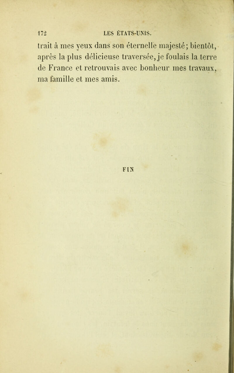 trait à mes yeux dans son éternelle majesté; bientôt, après la plus délicieuse traversée, je foulais la terre de France et retrouvais avec bonheur mes travaux, ma famille et mes amis. FIN