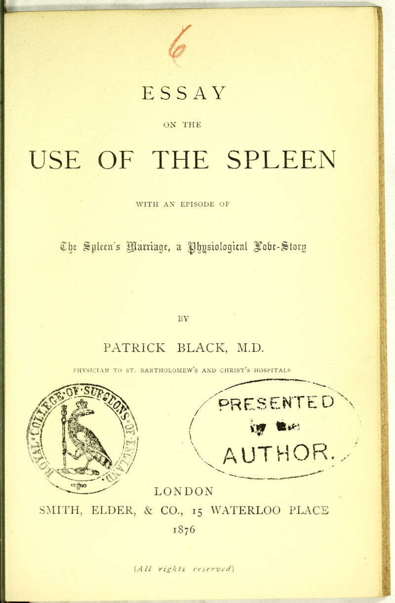 ESSAY ON THE USE OF THE SPLEEN WITH AN EPISODE OF £be Spleen's paniage, a pijgsiDlogital |Tofre-Storg BY PATRICK BLACK, M.D. PHYSICIAN TO ST. BARTHOLOMEWS AND CHRISTS HOSPITALS PRESENTED author... LONDON SMITH, ELDER, & CO., 15 WATERLOO PLACE 1876 [All rights reserved^