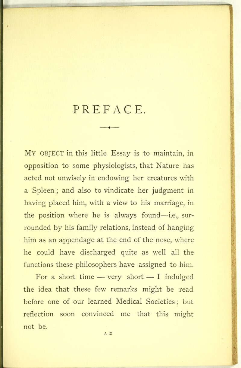 PREFACE. My object in this little Essay is to maintain, in opposition to some physiologists, that Nature has acted not unwisely in endowing her creatures with a Spleen; and also to vindicate her judgment in having placed him, with a view to his marriage, in the position where he is always found—i.e., sur- rounded by his family relations, instead of hanging him as an appendage at the end of the nose, where he could have discharged quite as well all the functions these philosophers have assigned to him. For a short time — very short — I indulged the idea that these few remarks might be read before one of our learned Medical Societies ; but reflection soon convinced me that this might not be. A 2