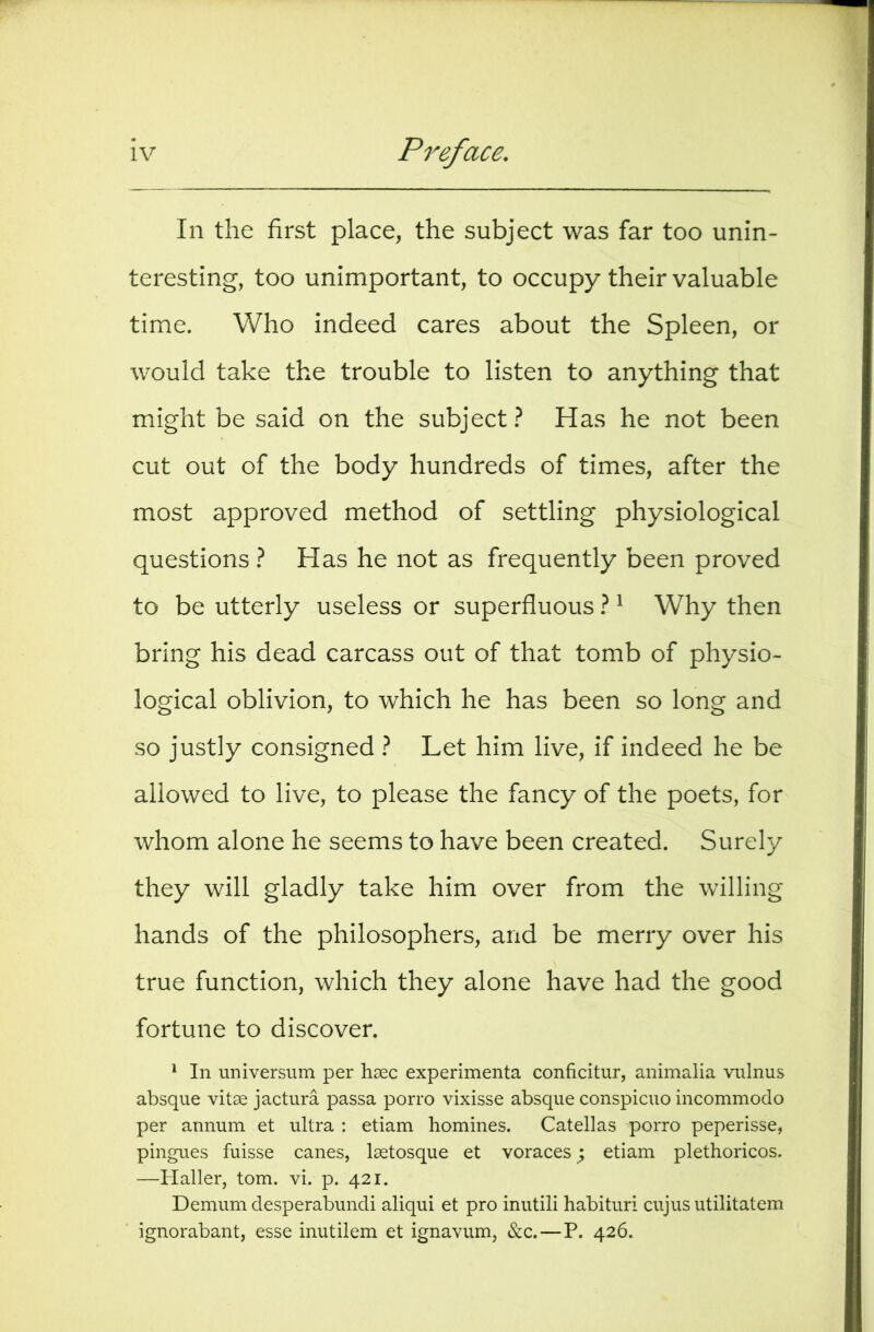 In the first place, the subject was far too unin- teresting, too unimportant, to occupy their valuable time. Who indeed cares about the Spleen, or would take the trouble to listen to anything that might be said on the subject.^ Has he not been cut out of the body hundreds of times, after the most approved method of settling physiological questions } Has he not as frequently been proved to be utterly useless or superfluous I ^ Why then bring his dead carcass out of that tomb of physio- logical oblivion, to which he has been so long and so justly consigned } Let him live, if indeed he be allowed to live, to please the fancy of the poets, for whom alone he seems to have been created. Surely they will gladly take him over from the willing hands of the philosophers, and be merry over his true function, which they alone have had the good fortune to discover. ^ In universum per hsec experimenta conficitur, animalia vnlnus absque vitse jactura passa porro vixisse absque conspicuo incommodo per annum et ultra : etiam homines. Catellas porro peperisse, pingues fuisse canes, Isetosque et voraces; etiam plethoricos. —Haller, tom. vi. p. 421. Demum desperabundi aliqui et pro inutili habituri cujus utilitatem ignorabant, esse inutilem et ignavum, &c.—P. 426.