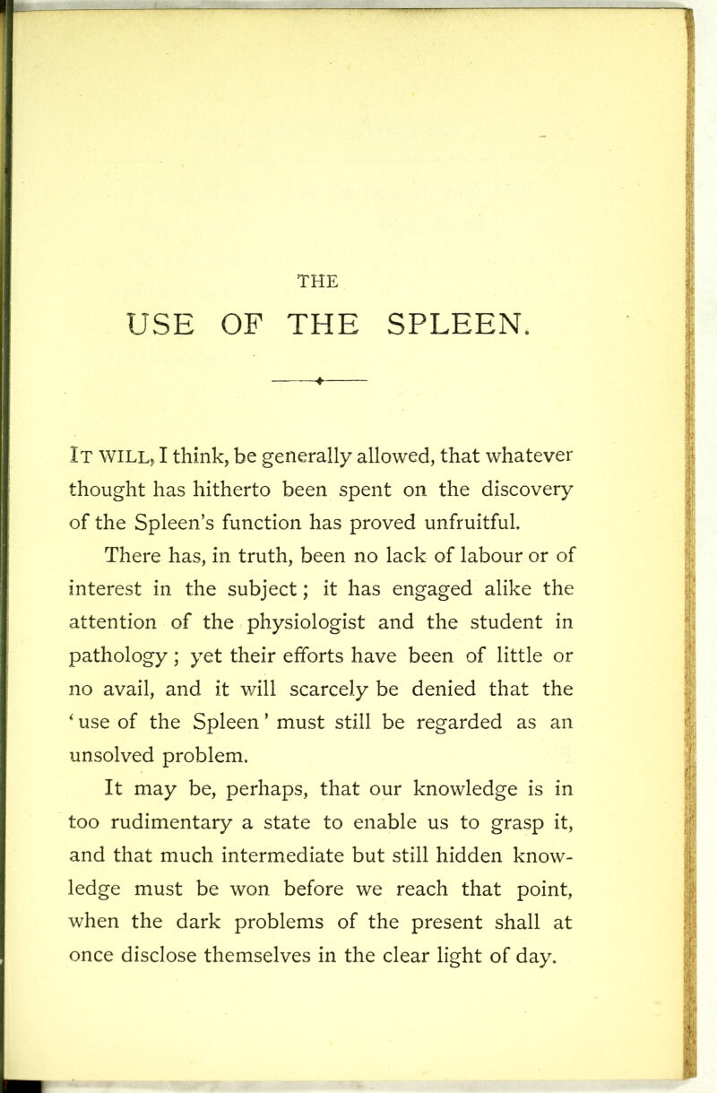 THE USE OF THE SPLEEN. It WILLj I think, be generally allowed, that whatever thought has hitherto been spent on the diseovery of the Spleen’s funetion has proved unfruitful. There has, in truth, been no lack of labour or of interest in the subjeet; it has engaged alike the attention of the physiologist and the student in pathology; yet their efforts have been of little or no avail, and it will searcely be denied that the ^ use of the Spleen ’ must still be regarded as an unsolved problem. It may be, perhaps, that our knowledge is in too rudimentary a state to enable us to grasp it, and that much intermediate but still hidden know- ledge must be won before we reach that point, when the dark problems of the present shall at once disclose themselves in the clear light of day.