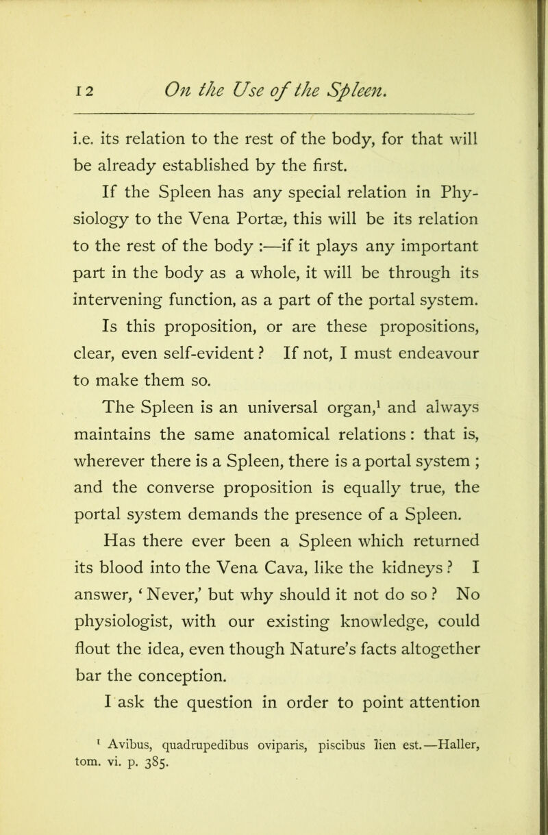 i.e. its relation to the rest of the body, for that will be already established by the first. If the Spleen has any special relation in Phy- siology to the Vena Portse, this will be its relation to the rest of the body :—if it plays any important part in the body as a whole, it will be through its intervening function, as a part of the portal system. Is this proposition, or are these propositions, clear, even self-evident} If not, I must endeavour to make them so. The Spleen is an universal organ,^ and always maintains the same anatomical relations: that is, wherever there is a Spleen, there is a portal system ; and the converse proposition is equally true, the portal system demands the presence of a Spleen. Has there ever been a Spleen which returned its blood into the Vena Cava, like the kidneys} I answer, ‘ Never,’ but why should it not do so No physiologist, with our existing knowledge, could flout the idea, even though Nature’s facts altogether bar the conception. Task the question in order to point attention * Avibus, quadrupedibus oviparis, piscibus lien est.—Haller, tom. vi. p. 385.