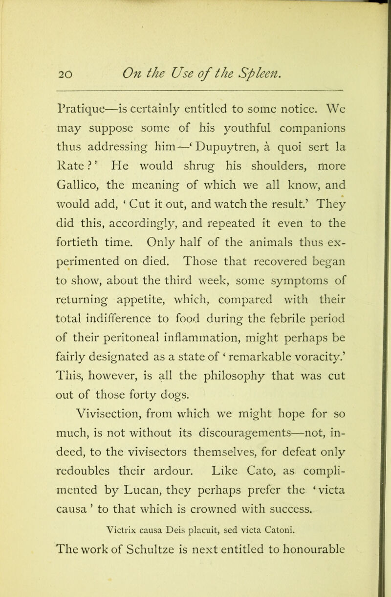 Pratique—is certainly entitled to some notice. We may suppose some of his youthful companions thus addressing him—‘ Dupuytren, a quoi sert la RateHe would shrug his shoulders, more Gallico, the meaning of which we all know, and would add, ‘Cut it out, and watch the result’ They did this, accordingly, and repeated it even to the fortieth time. Only half of the animals thus ex- perimented on died. Those that recovered began to show, about the third week, some symptoms of returning appetite, which, compared with their total indifference to food during the febrile period of their peritoneal inflammation, might perhaps be fairly designated as a state of ‘ remarkable voracity.’ This, however, is all the philosophy that was cut out of those forty dogs. Vivisection, from which we might hope for so much, is not without its discouragements^—not, in- deed, to the vivisectors themselves, for defeat only redoubles their ardour. Like Cato, as compli- mented by Lucan, they perhaps prefer the ‘victa causa ’ to that which is crowned with success. Victrix causa Deis placuit, sed victa Catoni. The work of Schultze is next entitled to honourable