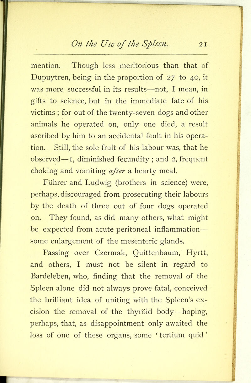 mention. Though less meritorious than that of Dupuytren, being in the proportion of 27 to 40, it was more successful in its results—not, I mean, in gifts to science, but in the immediate fate of his victims ; for out of the twenty-seven dogs and other animals he operated on, only one died, a result ascribed by him to an accidental fault in his opera- tion. Still, the sole fruit of his labour was, that he observed—i, diminished fecundity; and 2, frequent choking and vomiting after a hearty meal. Fiihrer and Ludwig (brothers in science) were, perhaps, discouraged from prosecuting their labours by the death of three out of four dogs operated on. They found, as did many others, what might be expected from acute peritoneal inflammation— some enlargement of the mesenteric glands. Passing over Czermak, Quittenbaum, Hyrtt, and others, I must not be silent in regard to Bardeleben, who, finding that the removal of the Spleen alone did not always prove fatal, conceived the brilliant idea of uniting with the Spleen’s ex- cision the removal of the thyroid body*^—hoping, perhaps, that, as disappointment only awaited the loss of one of these organs, some ‘ tertium quid ’