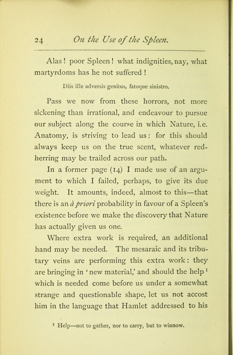 Alas ! poor Spleen ! what indignities, nay, what martyrdoms has he not suffered ! Diis ille adversis genitus, fatoque sinistro. Pass we now from these horrors, not more sickening than irrational, and endeavour to pursue our subject along the course in which Nature, i.e. Anatomy, is striving to lead us : for this should always keep us on the true scent, whatever red- herring may be trailed across our path. In a former page (14) I made use of an argu- ment to which I failed, perhaps, to give its due weight. It amounts, indeed, almost to this—that there is an a priori probability in favour of a Spleen's existence before we make the discovery that Nature has actually given us one. Where extra work is required, an additional hand may be needed. The mesaraic and its tribu- tary veins are performing this extra work: they are bringing in ^ new material,' and should the help ^ which is needed come before us under a somewhat strange and questionable shape, let us not accost him in the language that Hamlet addressed to his * Help—not to gather, nor to carry, but to winnow.