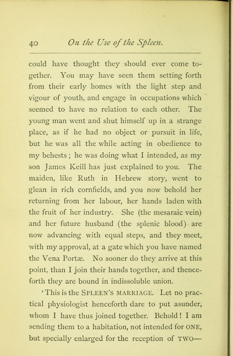 could have thought they should ever come to- gether. You may have seen them setting forth from their early homes with the light step and vigour of youth, and engage in occupations which seemed to have no relation to each other. The young man went and shut himself up in a strange place, as if he had no object or pursuit in life, but he was all the while acting in obedience to my behests ; he was doing what I intended, as my son James Keill has just explained to you. The maiden, like Ruth in Hebrew story, went to glean in rich cornfields, and you now behold her returning from her labour, her hands laden with the fruit of her industry. She (the mesaraic vein) and her future husband (the splenic blood) are now advancing with equal steps, and they meet, with my approval, at a gate which you have named the Vena Portae. No sooner do they arrive at this point, than I join their hands together, and thence- forth they are bound in indissoluble union. ‘ This is the Spleen’s marriage. Let no prac- tical physiologist henceforth dare to put asunder, whom I have thus joined together. Behold ! I am sending them to a habitation, not intended for ONE, but specially enlarged for the reception of TWO—