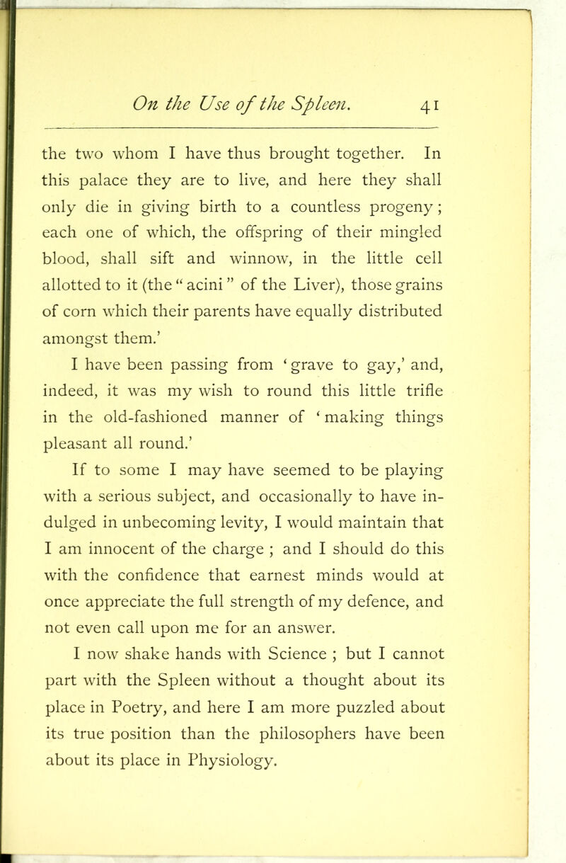 the two whom I have thus brought together. In this palace they are to live, and here they shall only die in giving birth to a countless progeny ; each one of which, the offspring of their mingled blood, shall sift and winnow, in the little cell allotted to it (the acini ” of the Liver), those grains of corn which their parents have equally distributed amongst them.’ I have been passing from ' grave to gay,’ and, indeed, it was my wish to round this little trifle in the old-fashioned manner of ^ making things pleasant all round.’ If to some I may have seemed to be playing with a serious subject, and occasionally to have in- dulged in unbecoming levity, I would maintain that I am innocent of the charge ; and I should do this with the confidence that earnest minds would at once appreciate the full strength of my defence, and not even call upon me for an answer. I now shake hands with Science ; but I cannot part with the Spleen without a thought about its place in Poetry, and here I am more puzzled about its true position than the philosophers have been about its place in Physiology.