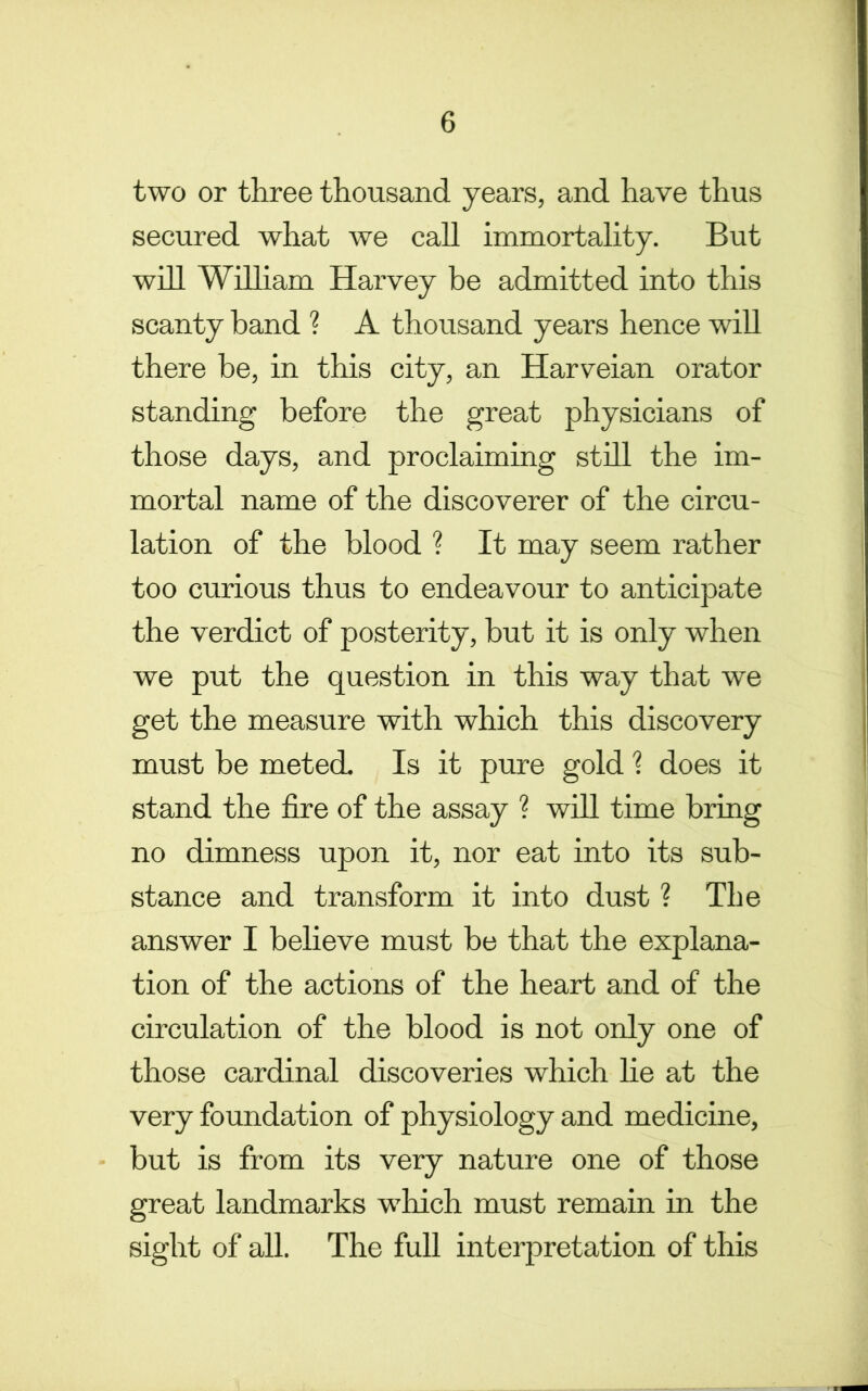 two or three thousand years, and have thus secured what we call immortality. But will Wilham Harvey be admitted into this scanty band ? A thousand years hence will there be, in this city, an Harveian orator standing before the great physicians of those days, and proclaiming stHl the im- mortal name of the discoverer of the circu- lation of the blood ? It may seem rather too curious thus to endeavour to anticipate the verdict of posterity, but it is only when we put the question in this way that we get the measure with which this discovery must be meted Is it pure gold ? does it stand the fire of the assay ? will time bring no dimness upon it, nor eat into its sub- stance and transform it into dust ? The answer I believe must be that the explana- tion of the actions of the heart and of the circulation of the blood is not only one of those cardinal discoveries which lie at the very foundation of physiology and medicine, ■ but is from its very nature one of those great landmarks which must remain in the sight of all. The full interpretation of this
