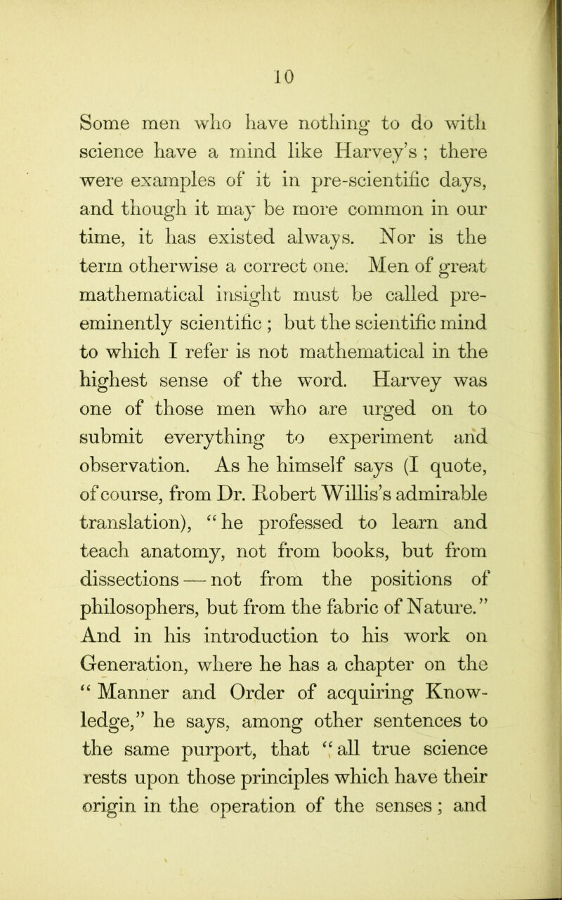 Some men wlio have nothing to do with science have a mind like Harvey’s ; there were examples of it in pre-scientilic days, and though it may be more common in our time, it has existed always. Nor is the term otherwise a correct one. Men of great mathematical insight must be called pre- eminently scientific ; but the scientific mind to which I refer is not mathematical in the highest sense of the word. Harvey was one of those men who are urged on to submit everything to experiment and observation. As he himself says (I quote, of course, from Dr. Robert Willis’s admirable translation), “ he professed to learn and teach anatomy, not from books, but from dissections — not from the positions of philosophers, but from the fabric of Nature.” And in his introduction to his work on Generation, where he has a chapter on the “ Manner and Order of acquiring Know- ledge,” he says, among other sentences to the same purport, that “ all true science rests upon those principles which have their origin in the operation of the senses; and