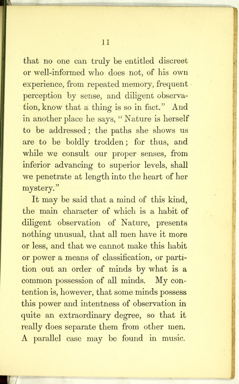 that no one can truly be entitled discreet or well-informed who does not, of his own experience, from repeated memory, frequent perception by sense, and diligent observa- tion, know that a thing is so in fact. ” And in another place he says, “Nature is herself to be addressed; the paths she shows us are to be boldly trodden; for thus, and while we consult our proper senses, from inferior advancing to superior levels, shall we penetrate at length into the heart of her mystery.” It may be said that a mind of this kind, the main character of which is a habit of diligent observation of Nature, presents nothing unusual, that all men have it more or less, and that we cannot make this habit or power a means of classification, or parti- tion out an order of minds by what is a common possession of all minds. My con- tention is, however, that some minds possess this power and intentness of observation in quite an extraordinary degree, so that it really does separate them from other men. A parallel case may be found in music.
