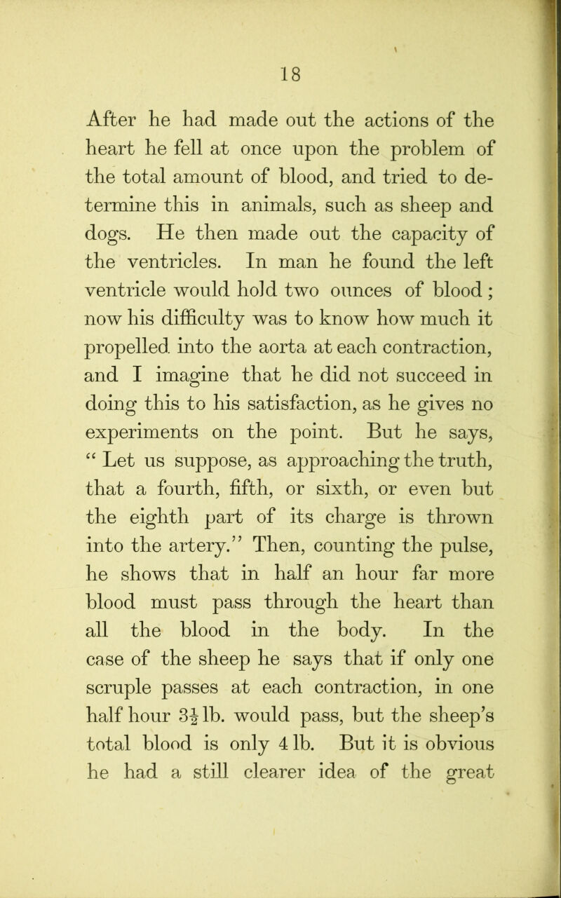 After he had made out the actions of the heart he fell at once upon the problem of the total amount of blood, and tried to de- termine this in animals, such as sheep and dogs. He then made out the capacity of the ventricles. In man he found the left ventricle would hold two ounces of blood ; now his difficulty was to know how much it propelled into the aorta at each contraction, and I imagine that he did not succeed in doing this to his satisfaction, as he gives no experiments on the point. But he says, “ Let us suppose, as approaching the truth, that a fourth, fifth, or sixth, or even but the eighth part of its charge is thrown into the artery.” Then, counting the pulse, he shows that in half an hour far more blood must pass through the heart than all the blood in the body. In the case of the sheep he says that if only one scruple passes at each contraction, in one half hour lb. would pass, but the sheep’s total blood is only 4 lb. But it is obvious he had a still clearer idea of the great