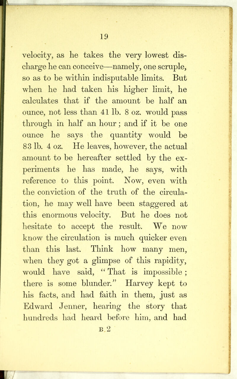 velocity, as he takes the very lowest dis- charge he can conceive—namely, one scruple, so as to he within indisputable limits. But when he had taken his higher limit, he calculates that if the amount be half an ounce, not less than 41 lb. 8 oz. would pass through in half an hour; and if it be one ounce he says the quantity would he 83 lb. 4 oz. He leaves, however, the actual amount to be hereafter settled by the ex- periments he has made, he says, with reference to this point. Now, even with the conviction of the truth of the circula- tion, he may well have been staggered at this enormous velocity. But he does not hesitate to accept the result. We now know the circulation is much quicker even than this last. Think how many men, when they got a glimpse of this rapidity, would have said, “ That is impossible; there is some blunder.” Harvey kept to his facts, and had faith in them, just as Edward Jenner, hearing the story that hundreds had heard before him, and had B 2 /