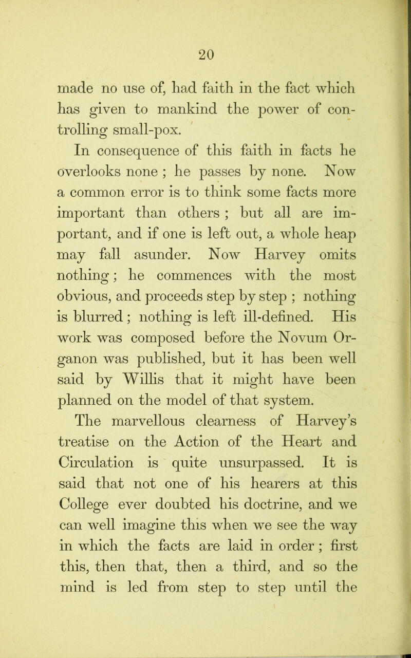 made no use of, had faith in the fact which has given to mankind the power of con- trolling small-pox. In consequence of this faith in facts he overlooks none ; he passes by none. Now a common error is to think some facts more important than others ; but all are im- portant, and if one is left out, a whole heap may fall asunder. Now Harvey omits nothing; he commences with the most obvious, and proceeds step by step ; nothing is blurred; nothing is left ill-defined. His work was composed before the Novum Or- ganon was published, but it has been well said by Wilhs that it might have been planned on the model of that system. The marvellous clearness of Harvey’s treatise on the Action of the Heart and Circulation is quite unsurpassed. It is said that not one of his hearers at this College ever doubted his doctrine, and we can well imagine this when we see the way in which the facts are laid in order ; first this, then that, then a third, and so the mind is led from step to step until the