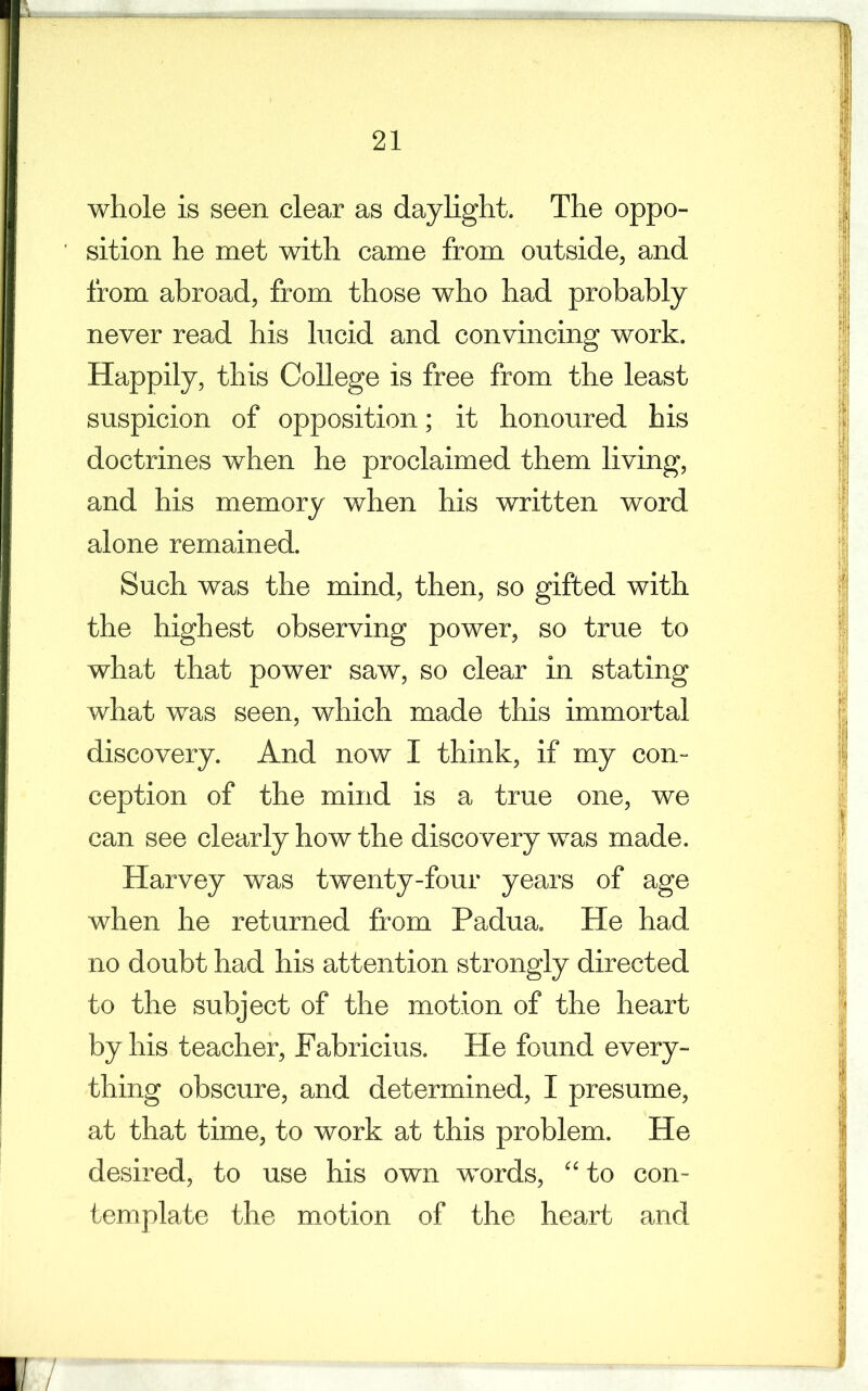 whole is seen clear as daylight. The oppo- sition he met with came from outside, and from abroad, from those who had probably never read his hicid and convincing work. Happily, this College is free from the least suspicion of opposition; it honoured his doctrines when he proclaimed them living, and his memory when his written word alone remained. Such was the mind, then, so gifted with the highest observing power, so true to what that power saw, so clear in stating what was seen, which made this immortal discovery. And now I think, if my con- ception of the mind is a true one, we can see clearly how the discovery was made. Harvey was twenty-four years of age when he returned from Padua. He had no doubt had his attention strongly directed to the subject of the motion of the heart by his teacher, Pabricius. He found every- thing obscure, and determined, I presume, at that time, to work at this problem. He desired, to use his own words, “ to con- template the motion of the heart and