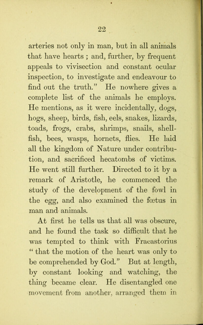 arteries not only in man, but in all animals that have hearts ; and, further, by frequent appeals to vivisection and constant ocular inspection, to investigate and endeavour to find out the truth.” He nowhere gives a complete list of the animals he employs. He mentions, as it were incidentally, dogs, hogs, sheep, birds, fish, eels, snakes, lizards, toads, frogs, crabs, shrimps, snails, shell- fish, bees, wasps, hornets, flies. He laid all the kingdom of Nature under contribu- tion, and sacrificed hecatombs of victims. He went still further. Directed to it by a remark of Aristotle, he commenced the study of the development of the fowl in the egg, and also examined the foetus in man and animals. At first he tells us that all was obscure, and he found the task so difficult that he was tempted to think with Fracastorius “ that the motion of the heart was only to be comprehended by God.” But at length, by constant looking and watching, the thing became clear. He disentangled one movement from another, arranged them in