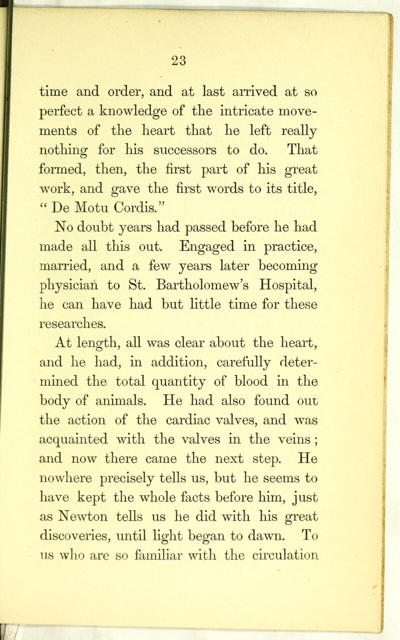time and order, and at last arrived at so perfect a knowledge of the intricate move- ments of the heart that he left really nothing for his successors to do. That formed, then, the first part of his great work, and gave the first words to its title, “ De Motu Cordis.” No doubt years had passed before he had made all this out. Engaged in practice, married, and a few years later becoming physician to St. Bartholomew’s Hospital, he can have had but little time for these researches. At length, all was clear about the heart, and he had, in addition, carefully deter- mined the total quantity of blood in the body of animals. He had also found our the action of the cardiac valves, and was acquainted with the valves in the veins; and now there came the next step. He nowhere precisely tells us, but he seems to have kept the whole facts before him, just as Newton tells us he did with his great discoveries, until light began to dawn. To us who are so familiar with the circulation