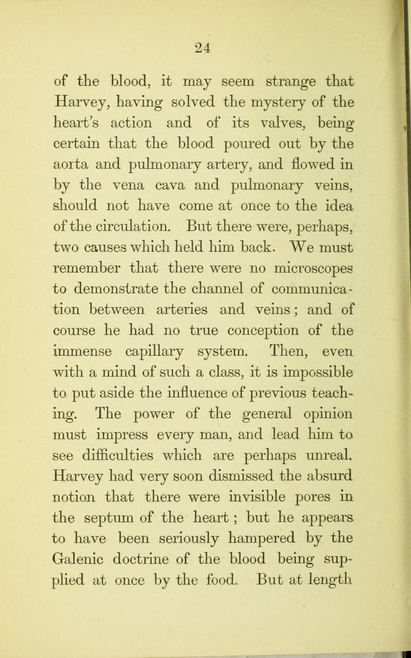 of the blood, it may seem strange that Harvey, having solved the mystery of the heart’s action and of its valves, being certain that the blood poured out by the aorta and pulmonary artery, and flowed in by the vena cava and pulmonary veins, should not have come at once to the idea of the circulation. But there were, perhaps, two causes which held him back. We must remember that there were no microscopes to demonstrate the channel of communica- tion between arteries and veins; and of course he had no true conception of the immense capillary system. Then, even with a mind of such a class, it is impossible to put aside the influence of previous teach- ing. The power of the general opinion must impress every man, and lead him to see difficulties which are perhaps unreal. Harvey had very soon dismissed the absurd notion that there were invisible pores in the septum of the heart; but he appears to have been seriously hampered by the Galenic doctrine of the blood being sup- plied at once by the food. But at length