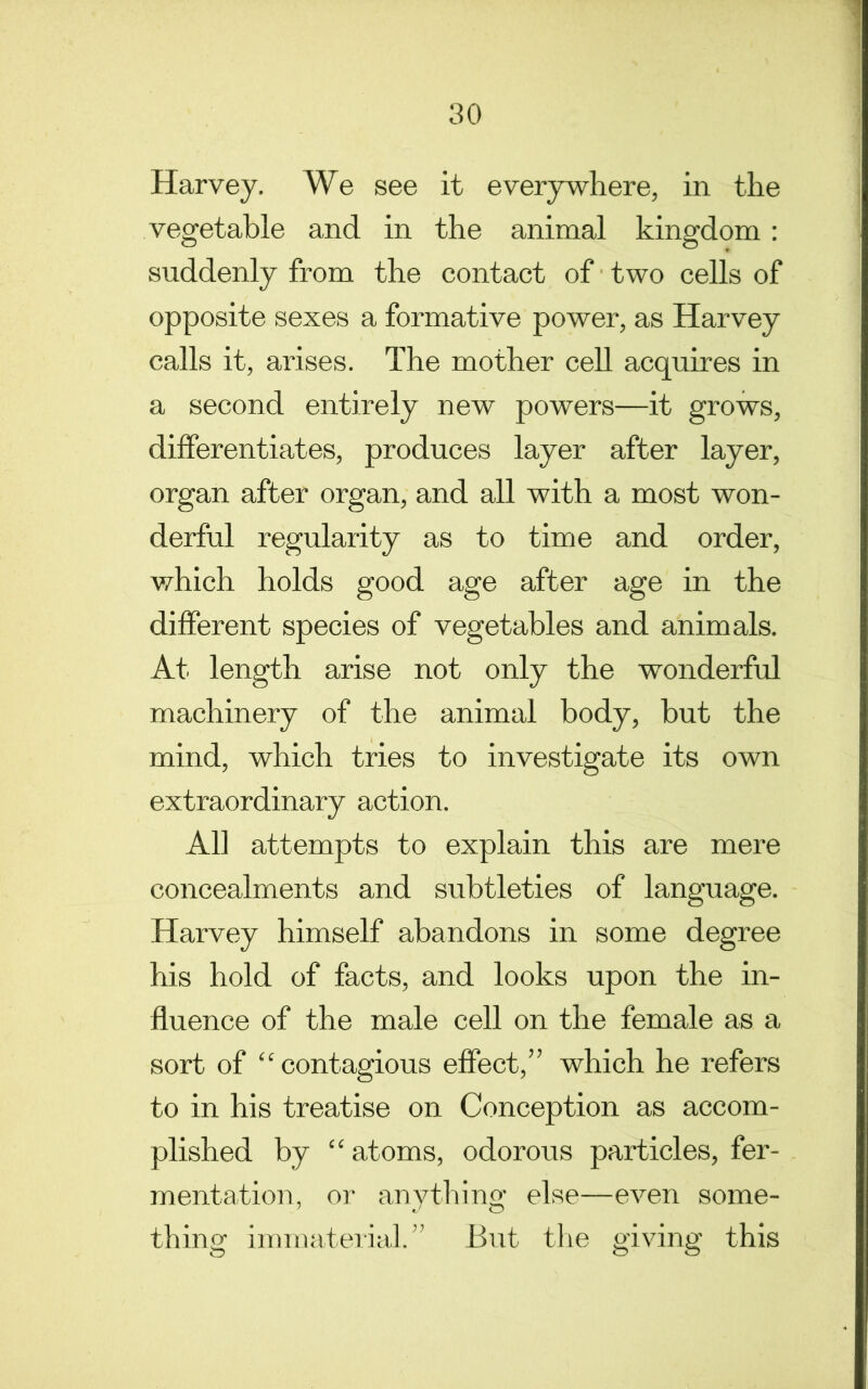 Harvey. We see it everywhere, in the vegetable and in the animal kingdom: suddenly from the contact of two cells of opposite sexes a formative power, as Harvey calls it, arises. The mother cell acquires in a second entirely new powers—it grows, differentiates, produces layer after layer, organ after organ, and all with a most won- derful regularity as to time and order, which holds good age after age in the different species of vegetables and animals. At length arise not only the wonderful machinery of the animal body, but the mind, which tries to investigate its own extraordinary action. All attempts to explain this are mere concealments and subtleties of language. Harvey himself abandons in some degree his hold of facts, and looks upon the in- fluence of the male cell on the female as a sort of “contagious effect,” which he refers to in his treatise on Conception as accom- plished by “ atoms, odorous particles, fer- mentation, or anything else—even some- thing immateiial” But tlie giving this
