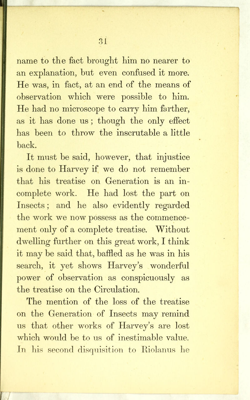 name to the fact brought him no nearer to an explanation, but even confused it more. He was, in fact, at an end of the means of observation which were possible to him. He had no microscope to carry him farther, as it has done us; though the only effect has been to throw the inscrutable a little back. It must be said, however, that injustice is done to Harvey if we do not remember that his treatise on Generation is an in- complete work. He had lost the part on Insects; and he also evidently regarded the work we now possess as the commence- ment only of a complete treatise. Without dwelling further on this great work, I think it may be said that, baffled as he was in his search, it yet shows Harvey’s wonderful power of observation as conspicuously as the treatise on the Circulation. The mention of the loss of the treatise on the Generation of Insects may remind us that other works of Harvey’s are lost which would be to us of inestimable value. In his second disquisition to Riolanus he 7
