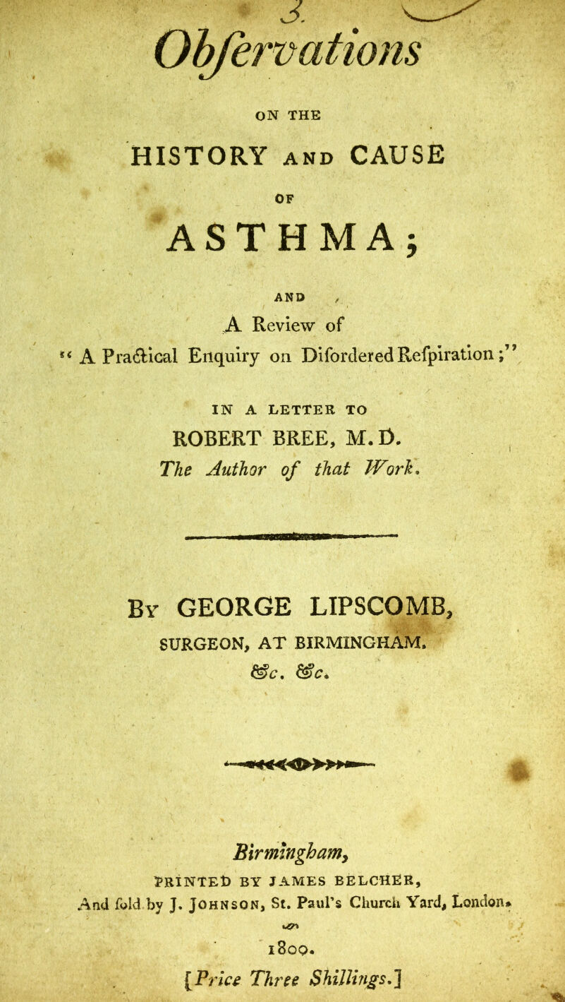 Ohfervations ON THE HISTORY AND CAUSE OF ASTHMA; AND / A Review of A Pradical Enquiry on Difordered Refpiration; IN A LETTER TO ROBERT BREE, M. O. The Author of that Work. By GEORGE LIPSCOMB, SURGEON, AT BIRMINGHAM. Birmingham^ TRINTED by JAMES BELCHER, And f^ld by J. Johnson, St. Paul’s Churdi Yard, London i8oq. [Price Three Shillings.J