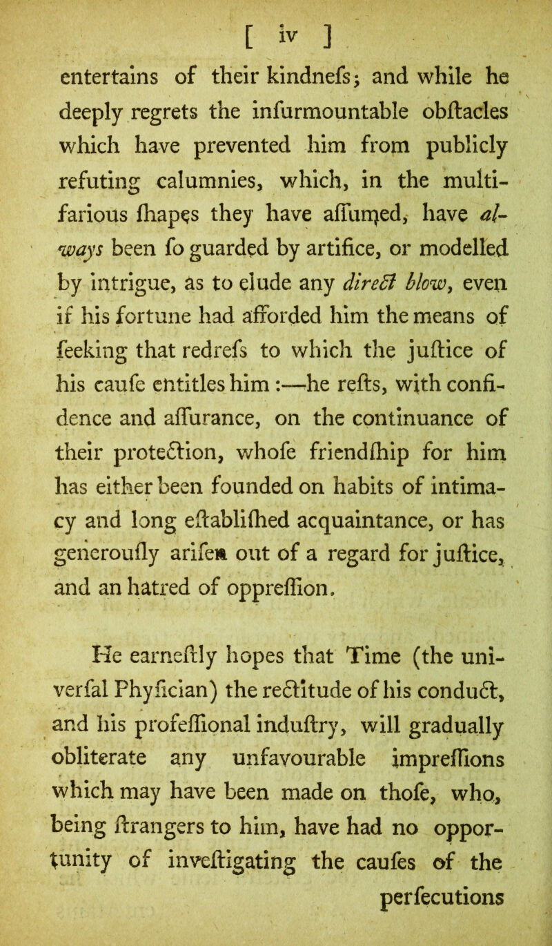 entertains of their kindnefs j and while he deeply regrets the infurmountable obftacles which have prevented him from publicly refuting calumnies, which, in the multi- farious fhapes they have affunjed, have al- ways been fo guarded by artifice, or modelled by intrigue, as to elude any direSl blow, even if his fortune had afforded him the means of feeking that redrefs to which the juftice of his caufe entitles him:—'he refls, with confi- dence and affurance, on the continuance of their proteftion, whofe friendfhip for him has either been founded on habits of intima- cy and long eflablifhed acquaintance, or has generoufly arifew out of a regard for juflice, and an hatred of opprefiion. He earneflly hopes that Time (the uni- verfal Phyfician) the re£titude of his condu6l, and his profeffional induftry, will gradually obliterate any unfavourable impreflions which may have been made on thofe, who, being ftrangers to him, have had no oppor- tunity of inveftigating the caufes of the perfecutions