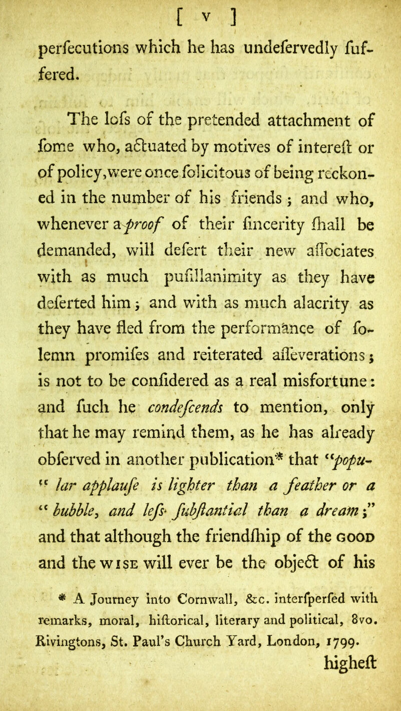 perfecutions which he has undefervedly fuf- fered. The lofs of the pretended attachment of fome who, actuated by motives of interdl or pf policy,were once felicitous of being reckon- ed in the number of his friends j and who, whenever proof of their fincerity fhall be demanded, w'ill defert their new aflbeiates with as much pufillanimity as they have defected him} and with as much alacrity as they have fled from the performance of fo- lemn promifes and reiterated aiTeverations j is not to be confidered as a real misfortune : and fuch he condefeends to mention, only that he may remind them, as he has already obferved in another publication* that lar applaufe is lighter than a feather or a “ bubble, and lefs> JubJlantial than a dream and that although the friendfhip of the good and the WISE will ever be the objedt of his * A Journey into Cornwall, &c. interfperfed with remarks, moral, hiftorlcal, literary and political, 8vo. Rivingtons, St. Paul’s Church Yard, London, 1799. higheft