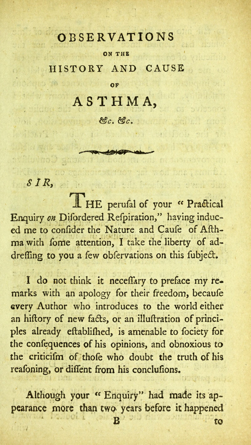 ON THE HISTORY AND CAUSE OF ASTHMA, &c. &c. SIR, The perulal of your Practical Enquiry on Difordered Refpiration,” having induc- ed me to confider the Nature and Caufe of Afth- ma with fonie attention, I take the liberty of ad- dreffing to you a few obfervations on this fubjeft* I do not think it neceflary to preface my te- marks with an apology for their freedom, becaufe every Author who introduces to the world either an hiftory of new fafbs, or an illuftration of princi- ples already eftablilhed, is amenable to fociety for the confequences of his opinions, and obnoxious to the criticifm of thole who doubt the truth of his reafoning, or diffent from his conclufions. Although your Enquiry” had made its ap- pearance more than two. years before it happened B to