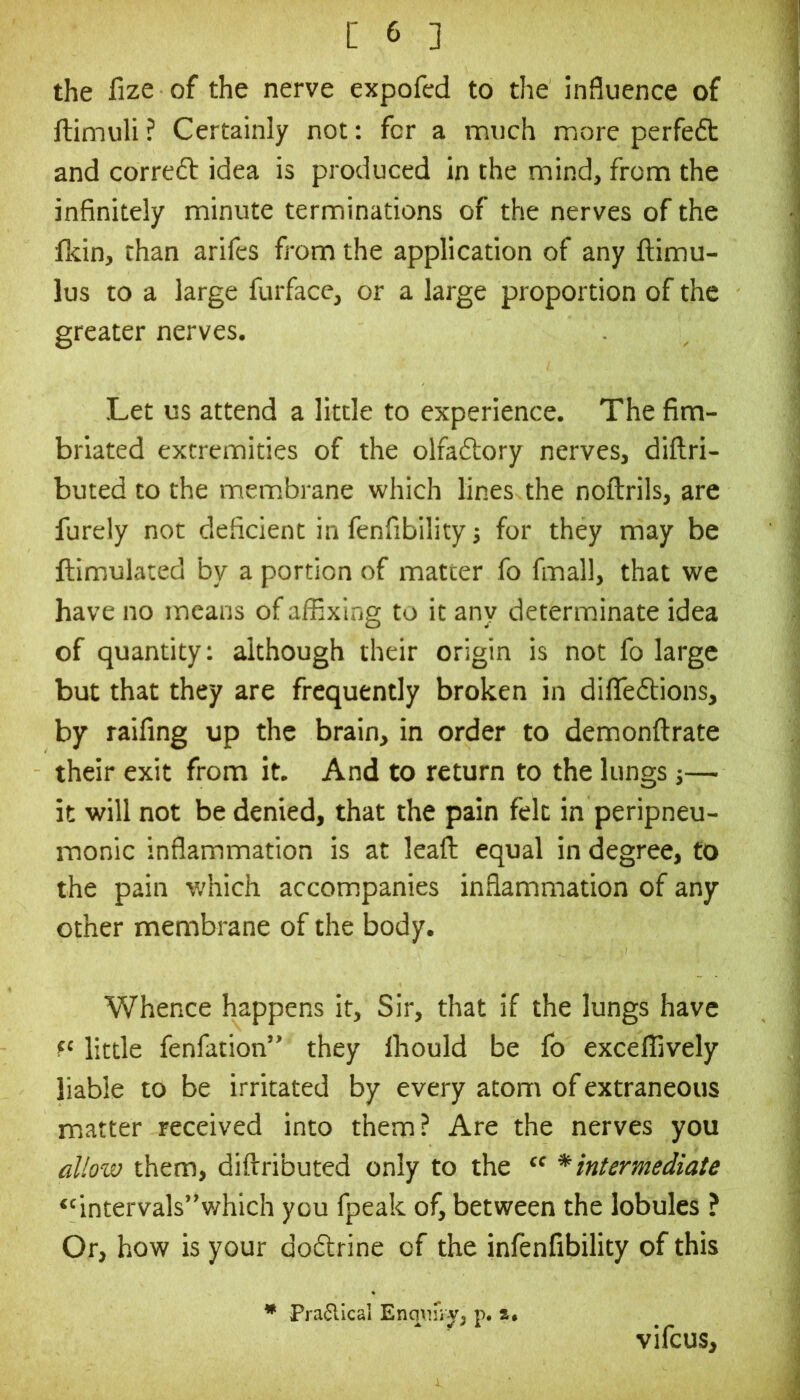 the fize of the nerve expofcd to the influence of ftimuli ? Certainly not: for a much more perfeft and correft idea is produced in the mind, from the infinitely minute terminations of the nerves of the fkin, than arifes from the application of any ftimu- lus to a large furface, or a large proportion of the greater nerves. Let us attend a little to experience. The fim- briated extremities of the olfaftory nerves, diftri- buted to the mem.brane which lines the noftrils, are furely not deficient in fenfibility j for they may be ftimulated by a portion of matter fo fmall, that we have no means of affixing to it any determinate idea of quantity: although their origin is not fo large but that they are frequently broken in difleftions, by raifing up the brain, in order to demonftrate their exit from it. And to return to the lungs j— it will not be denied, that the pain felt in peripneu- monic inflammation is at leafl; equal in degree, to the pain which accompanies inflammation of any other membrane of the body. Whence happens it. Sir, that if the lungs have little fenfation’' they Ihould be fo exceffively liable to be irritated by every atom of extraneous matter received into them? Are the nerves you allow them, diftributed only to the “ * intermediate *'intervals”which you fpeak of, between the lobules ? Or, how is your dodlrine of the infenfibility of this Pra6lical p. vifeus.