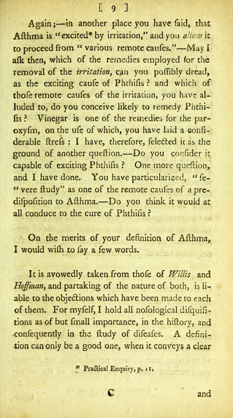 Again;—in another place you have faid, that Afthma is “excited* by irritation,” and you allow it to proceed from  various remote caiifes.”—May I alk then, which of the remedies employed for the removal of the irritation^ can you poffibly dread, as the exciting caufe of Phthifis ? and which of thofe remote caufes of the irritation, you have al- luded to, do you conceive likely to remedy Phthi- fis ? Vinegar is one of the remedies for the par- oxyfm, on the ufe of which, you have laid a oonfi- derable ftrefs : I have, therefore, feledted it as the ground of another queftion.—Do you confider it capable of exciting Phthifis ? One more queftion, and I have done. You have particularized, fe- vere ftudy” as one of the remote caufes of a prc- difpofition to Afthma.—Do you think it would at all conduce to the cure of Phthifis ? On the merits of your definition of Afthma, I would wifli to fay a few words. It is avowedly taken from thofe of Willis and Hoffman, and partaking of the nature of both, is li- able to the objedions which have been made to each of them. For myfelf, I hold all nofological diiquifi- tions as of but fmall importance, in the hiftory, and .confequently in the ftudy of difeafes. A defini- tion can only be a good one, when it conveys a clear f Practical Enquiry, p. 11* c and