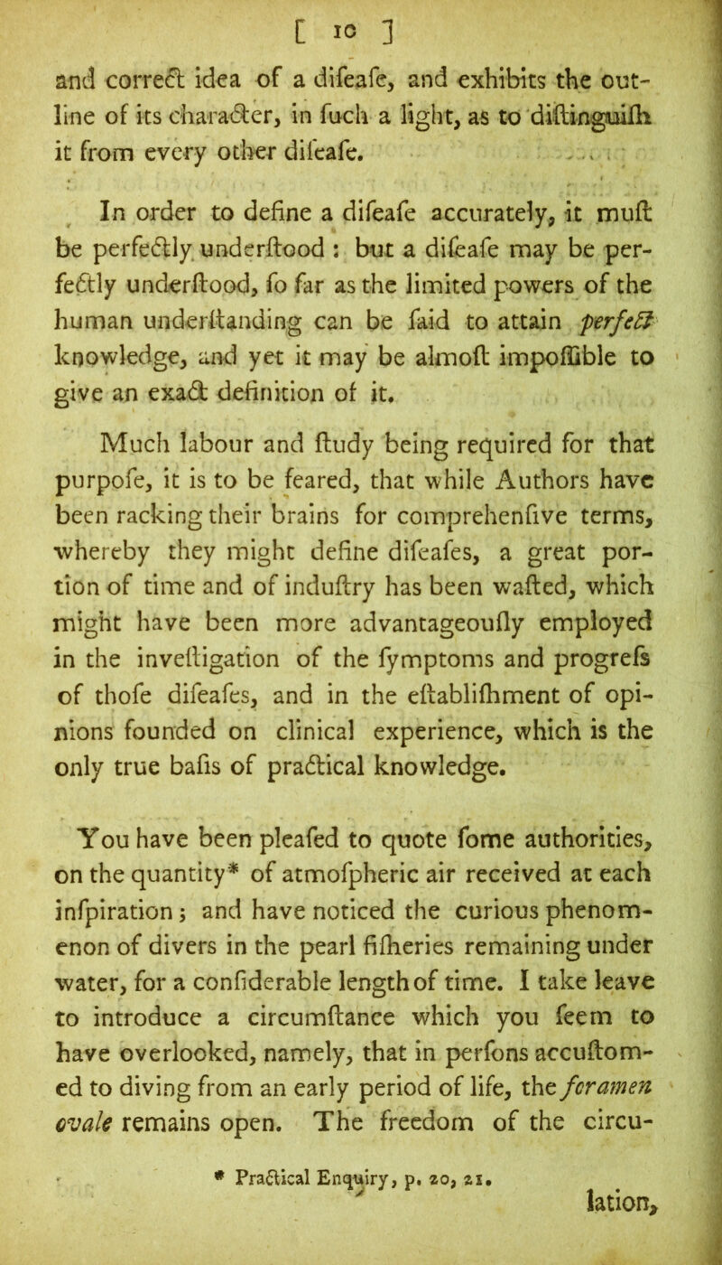 and correct idoa of a difeafc, and exhibits the out- line of its charaAer, in fuch a light, as to diilingpilh it from every other difeafc. In order to define a difeafe accurately, it muft be perfeftly underftood : but a difeafe may be per- fectly underftood, fo far as the limited powers of the human underttanding can be faid to attain prfeSt knowledge, and yet it may be almoft impoflible to give an exad definition of it. Much labour and ftudy being required for that purpofe, it is to be feared, that while Authors have been racking their brains for comprehenfive terms, ■whereby they might define difeafes, a great por- tion of time and of induftry has been wafted, which might have been more advantageoufly employed in the invettigation of the fymptoms and progrefs of thofe difeafes, and in the eftablifhment of opi- nions founded on clinical experience, which is the only true bafis of pradtical knowledge. You have been pleafed to quote fome authorities, on the quantity* of atmofpheric air received at each infpiration j and have noticed the curious phenom- enon of divers in the pearl fifheries remaining under ■water, for a confiderable length of time. I take leave to introduce a circumftance which you feem to have overlooked, namely, that in perfons accuftom- ed to diving from an early period of life, the foramen ovale remains open. The freedom of the circu- • Pra^lical En(jwy, p. zo, zi. '' lation.