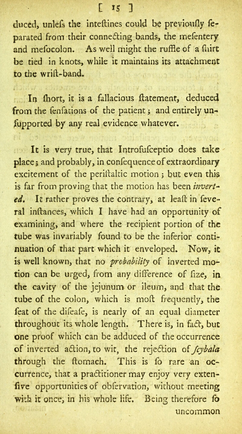 tluced, unlefs the inteftines could be previoufly fe- parated from their connefting bands, the mefentery and mefocolon. As v/ell might the ruffle of a fhirC be tied in knots, while it maintains its attachment to the wrift-band. In fflort, it is a fallacious ftatemenf, deduced from the fenfations of the patient; and entirely un- fupported by any real evidence whatever. It is very true, that Introfufceptio does take place j and probably, in confequence of extraordinary excitement of the perillaltic motion ; but even this is far from proving that the motion has been invert^ ed. It rather proves the contrary, at leaft in fevC ral inftances, which I have had an opportunity of examining, and where the recipient portion of the tube was invariably found to be the inferior conti- nuation of that part which it enveloped. Now, it is well known, that no frobabiiity of inverted mo- tion can be urged, from any difference of fize, in the cavity of the jejunum or ileum, and that the tube of the colon, which is moil frequently, the feat of the difeafe, is nearly of an equal diameter throughout its whole length. There is, in fa£f, but one proof which can be adduced of the occurrence of inverted aflion, to wit, the rejeftion of Jcybala through the ftomach. This is fo rare an oc- currence, that a praditioner may enjoy very exten- five opportunities of obfervation, vrithout meeting with it once, in his whole life. Being therefore fo uncommon