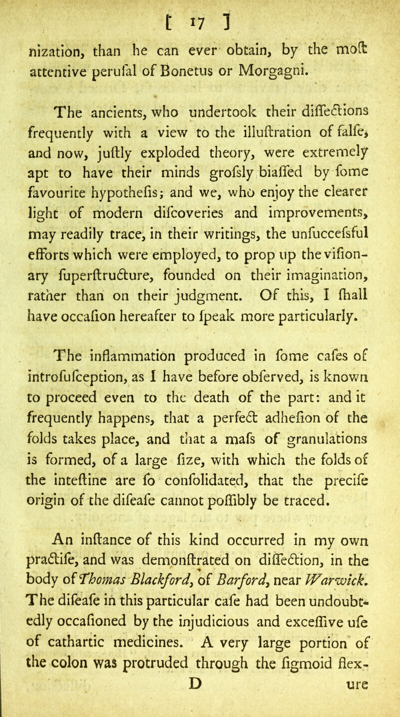 nization, than he can ever obtain, by the motfc attentive perufal of Bonetus or Morgagni. The ancients, who undertook their diffeclions frequently with a view to the illuftration of falfe> and now, juftly exploded theory, were extremely apt to have their minds grofsly biaffed by fome favourite hypothefis; and we, who enjoy the clearer light of modern difcoveries and improvements, may readily trace, in their writings, the unfuccefsful efforts which were employed, to prop up the vifion- ary fuperftru&ure, founded on their imagination, rather than on their judgment. Of this, I fhall have occafion hereafter to fpeak more particularly. The inflammation produced in fome cafes of introfufception, as I have before obferved, is knov/n to proceed even to the death of the part; and it frequently happens, that a perfect adhefion of the folds takes place, and that a mafs of granulations is formed, of a large fize, with which the folds of the inteftinc are fo confolidated, that the precife origin of the difeafe cannot poffibly be traced. An inftance of this kind occurred in my own pradlile, and was dempnftrated on diffedlion, in the body of 'Thomas Blackford, of Barf ord, near Warwick, The difeafe in this particular cafe had been undoubt- edly occafioned by the injudicious and exceffive ufe of cathartic medicines. A very large portion of the colon was protruded through the figmoid flex- D ure