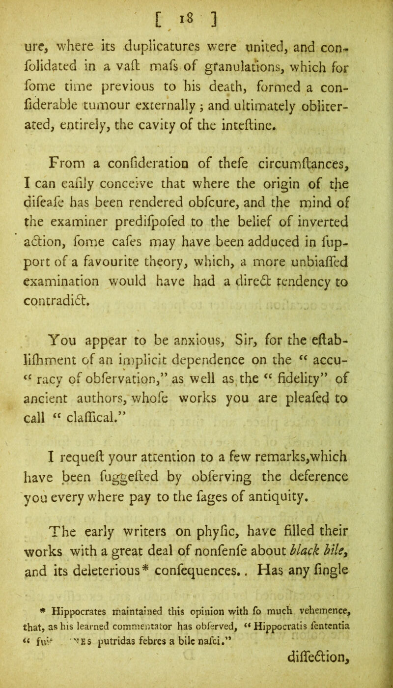 ure, where its diiplicatures were united, and con- folidated in a vail mafs of granulations, which for fome time previous to his death, formed a con- fiderable tumour externally ; and ultimately obliter- ated, entirely, the cavity of the inteftine. From a confideration of thefe circumftances, I can eafily conceive that where the origin of the difeafe has been rendered obfcure, and the mind of the examiner predifpofed to the belief of inverted adtion, fome cafes may have been adduced in fup- port of a favourite theory, which, a more unbialTed examination would have had a diredt tendency to contradift. You appear to be anxious. Sir, for the eftab- lllhment of an in)plicit dependence on the “ accu- “ racy of obfervation,” as well as the “ fidelity” of ancient authors, whofe works you are pleafed to call « claffical.” I requeft your attention to a few remarks,which have been fu^efied by obferving the deference you every where pay to tlie fages of antiquity. The early writers on phyfic, have filled their works with a great deal of nonfenfe about bilcy and its deleterious* confequences., Has any fingle Hippocrates maintaiTied this opinion with fo much vehemence, that, as his learned commentator has obferved, « Hippocratis fententia << putridas febres a bile nafci,” dilTeftion,