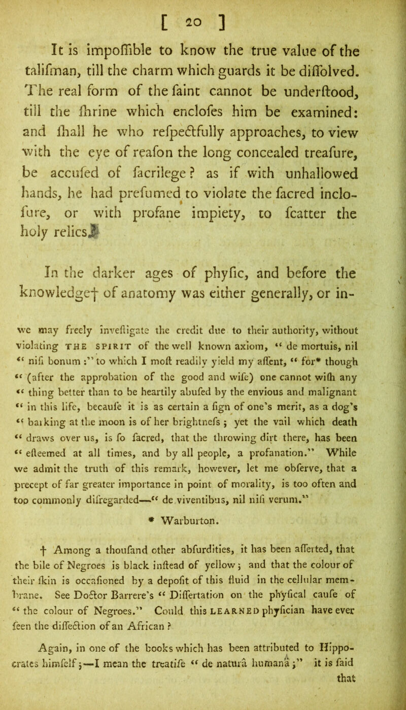 It is impoffible to know the true value of the talifman, till the charm which guards it be diflblved. The real form of the faint cannot be underftood, till the Ihrine which enclofes him be examined: and lhall he who refpeftfully approaches, to view with the eye of reafon the long concealed treafure, be acculed of facrilege ? as if with unhallowed hands, he had prefumed to violate the facred inclo- fure, or with profane impiety, to fcatter the holy relics^ In the darker ages of phyfic, and before the knowledgef of anatomy was either generally, or in- W'c may freely inveftigale the credit due to their authority, without violating the spirit of the well known axiom, “ de mortuis, nil nifi bonum :”to which I moft readily yield my affcnt, “ for* though (after the approbation of the good and wife) one cannot wifli any thing better than to be heartily abufed by the envious and malignant “ in this life, becaufe it is as certain a fign of one's merit, as a dog’s balking at the moon is of her brightnefs ; yet the vail which death draws over us, is fo facred, that the throwing dirt there, has been efteemed at all times, and by all people, a profanation.” While we admit the truth of this remark, however, let me obferve, that a precept of far greater importance in point of morality, is too often and too commonly difregarded—de viventibus, nil nifi verum,” ♦ Warburton. f Among a thoufand other abfurdities, it has been aflerted, that the bile of Negroes is black inftead of yellow 5 and that the colour of their Ikin is occafioned by a depofit of this fluid in the cellular mem- brane. See Do6lor Barrere’s DilTertation on the ph'yfical caufe of ‘‘the colour of Negroes.” Could this learned phylician have ever feen the diffe6lion of an African ? Again, in one of the books which has been attributed to Hippo- crates himfelf j—mean the treatife “ de nattua humana i” it is faid that