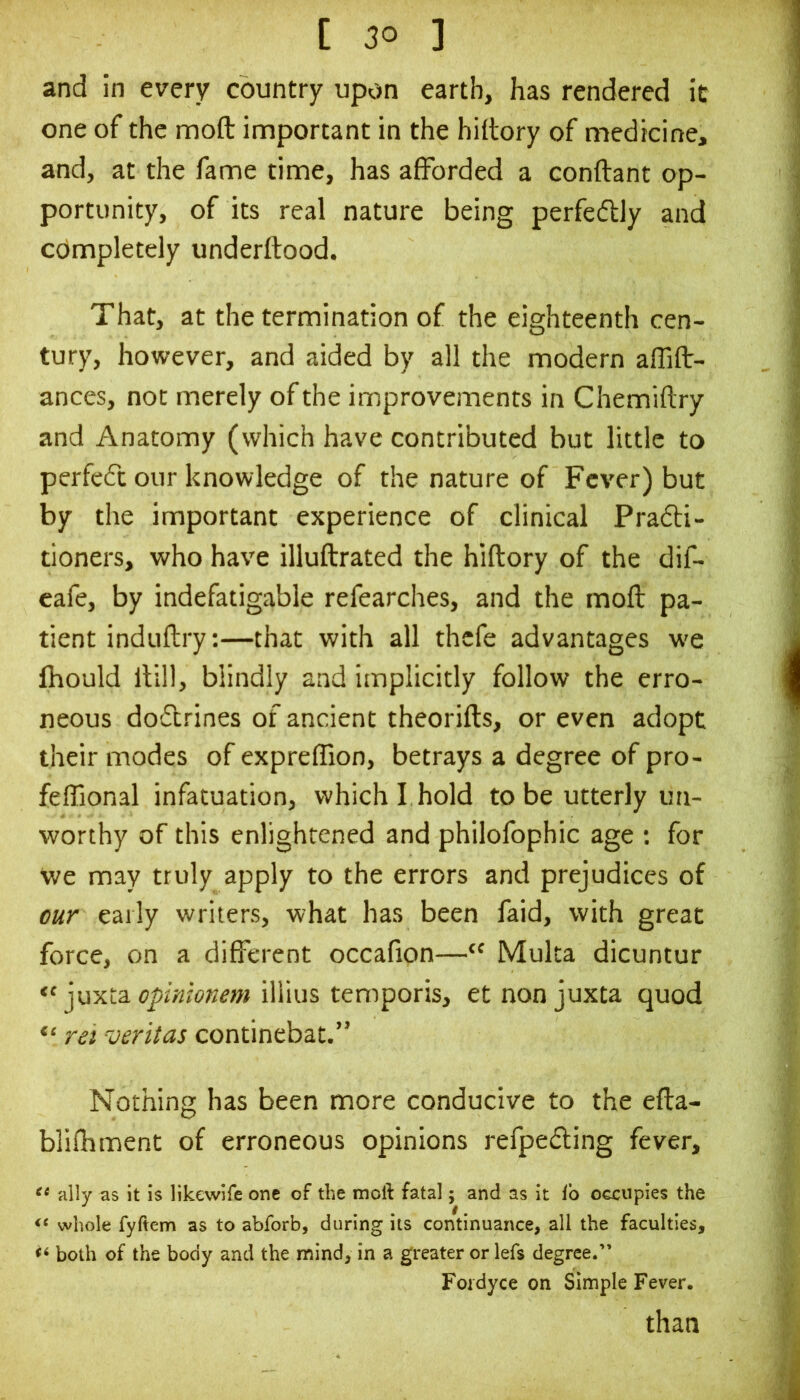 and in every country upon earth, has rendered it one of the moft important in the hiltory of medicine, and, at the fame time, has afforded a conftant op- portunity, of its real nature being perfedly and completely underftood. That, at the termination of the eighteenth cen- tury, however, and aided by all the modern affift- ances, not merely of the improvements in Chemiftry and Anatomy (which have contributed but little to perfedt our knowledge of the nature of Fever) but by the important experience of clinical Pradi- tioners, who have illuftrated the hiftory of the dif- cafe, by indefatigable refearches, and the mofl pa- tient induftry:—that with all thcfe advantages we Ihould llill, blindly and implicitly follow the erro- neous dodrines of ancient theorifts, or even adopt their modes of expreffion, betrays a degree of pro- feffional infatuation, which I hold to be utterly un- worthy of this enlightened and philofophic age ; for we may truly apply to the errors and prejudices of our early writers, what has been faid, with great force, on a different occafion—“ Muka dicuntur “ juxta illius temporis, etnonjuxta quod “ rei veritas continebat.” Nothing has been more conducive to the efta- blifhment of erroneous opinions refpeding fever, ally as it is likewife one of the moil: fatal; and as it lb occupies the whole fyftem as to abforb, during its continuance, all the faculties, both of the body and the mind, in a greater or lefs degree.” Foidyce on Simple Fever. than